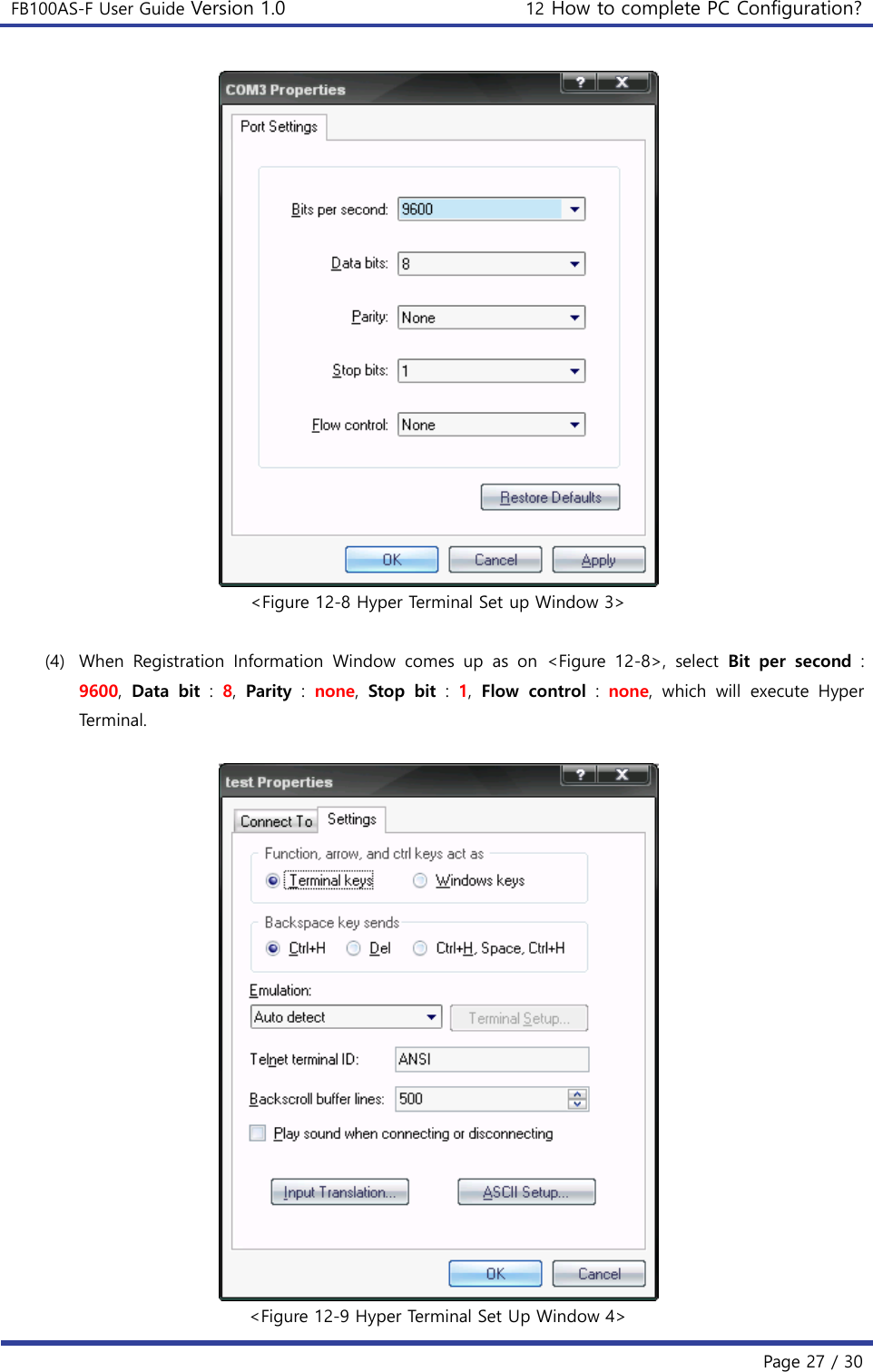 FB100AS-F User Guide Version 1.0 12 How to complete PC Configuration? Page 27 / 30 &lt;Figure 12-8 Hyper Terminal Set up Window 3&gt; (4) When  Registration  Information  Window  comes  up  as  on  &lt;Figure  12-8&gt;,  select  Bit  per  second : 9600,  Data  bit :  8,  Parity :  none,  Stop  bit :  1,  Flow  control :  none,  which  will  execute  Hyper Terminal. &lt;Figure 12-9 Hyper Terminal Set Up Window 4&gt; 