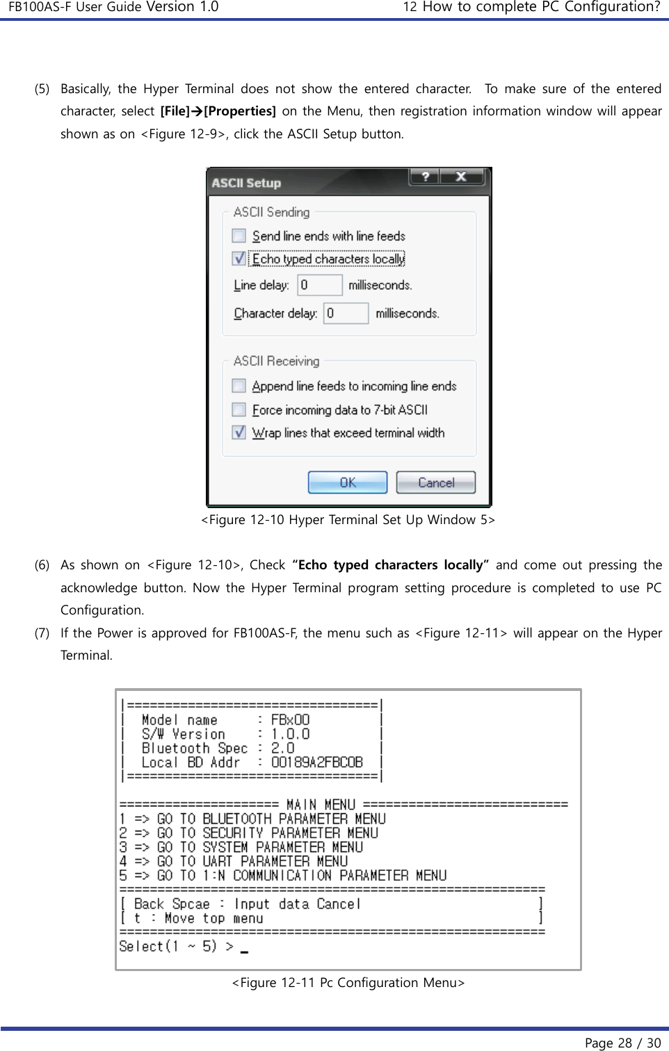 FB100AS-F User Guide Version 1.0 12 How to complete PC Configuration?   Page 28 / 30   (5) Basically,  the  Hyper  Terminal  does  not  show  the  entered character.    To  make  sure of the  entered character, select [File][Properties] on the Menu, then registration information window will appear shown as on &lt;Figure 12-9&gt;, click the ASCII Setup button.   &lt;Figure 12-10 Hyper Terminal Set Up Window 5&gt;  (6) As shown on &lt;Figure 12-10&gt;, Check  “Echo typed characters locally”  and come  out pressing the acknowledge button. Now the  Hyper  Terminal program setting procedure is completed  to  use  PC Configuration. (7) If the Power is approved for FB100AS-F, the menu such as &lt;Figure 12-11&gt; will appear on the Hyper Terminal.   &lt;Figure 12-11 Pc Configuration Menu&gt;  