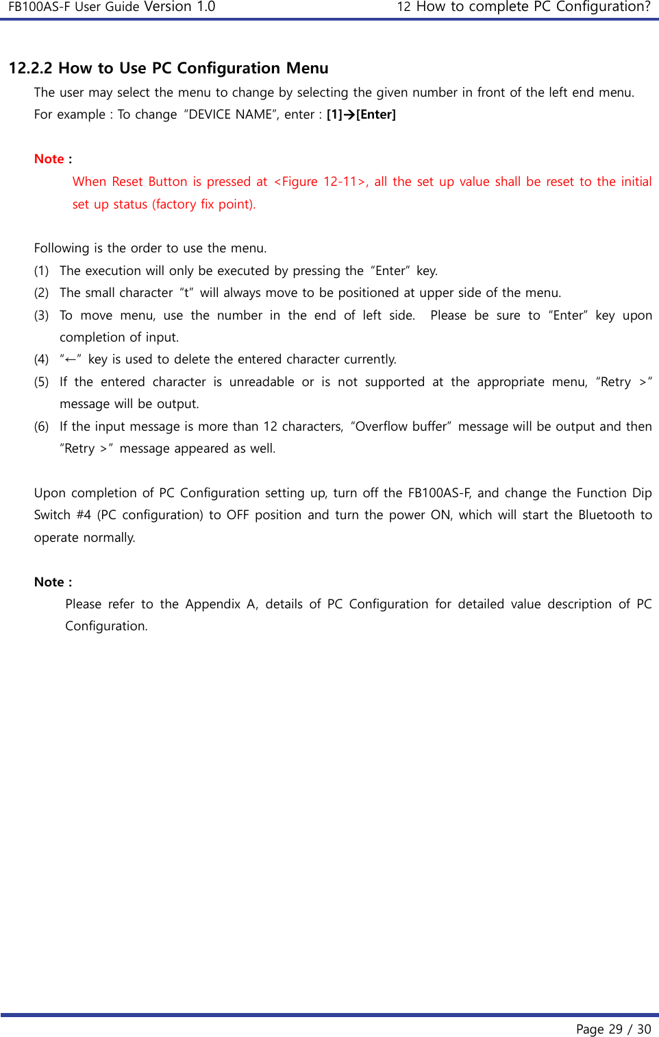 FB100AS-F User Guide Version 1.0 12 How to complete PC Configuration?   Page 29 / 30  12.2.2 How to Use PC Configuration Menu The user may select the menu to change by selecting the given number in front of the left end menu. For example : To change  “DEVICE NAME”, enter : [1][Enter]  Note : When Reset Button is pressed at &lt;Figure 12-11&gt;, all the set up value shall be reset to the initial set up status (factory fix point).  Following is the order to use the menu. (1) The execution will only be executed by pressing the  “Enter”  key. (2) The small character  “t”  will always move to be positioned at upper side of the menu. (3) To  move  menu,  use  the  number  in  the  end  of  left  side.    Please  be  sure  to  “Enter”  key  upon completion of input. (4) “←”  key is used to delete the entered character currently. (5) If  the  entered  character  is  unreadable  or  is  not  supported  at  the  appropriate  menu,  “Retry  &gt;” message will be output. (6) If the input message is more than 12 characters,  “Overflow buffer”  message will be output and then “Retry &gt;”  message appeared as well.  Upon completion of PC Configuration setting up, turn off the FB100AS-F, and change the Function Dip Switch #4 (PC configuration) to OFF position  and turn the power ON, which will start the Bluetooth to operate normally.  Note : Please  refer  to  the  Appendix  A,  details  of  PC  Configuration  for  detailed  value  description  of  PC Configuration.     