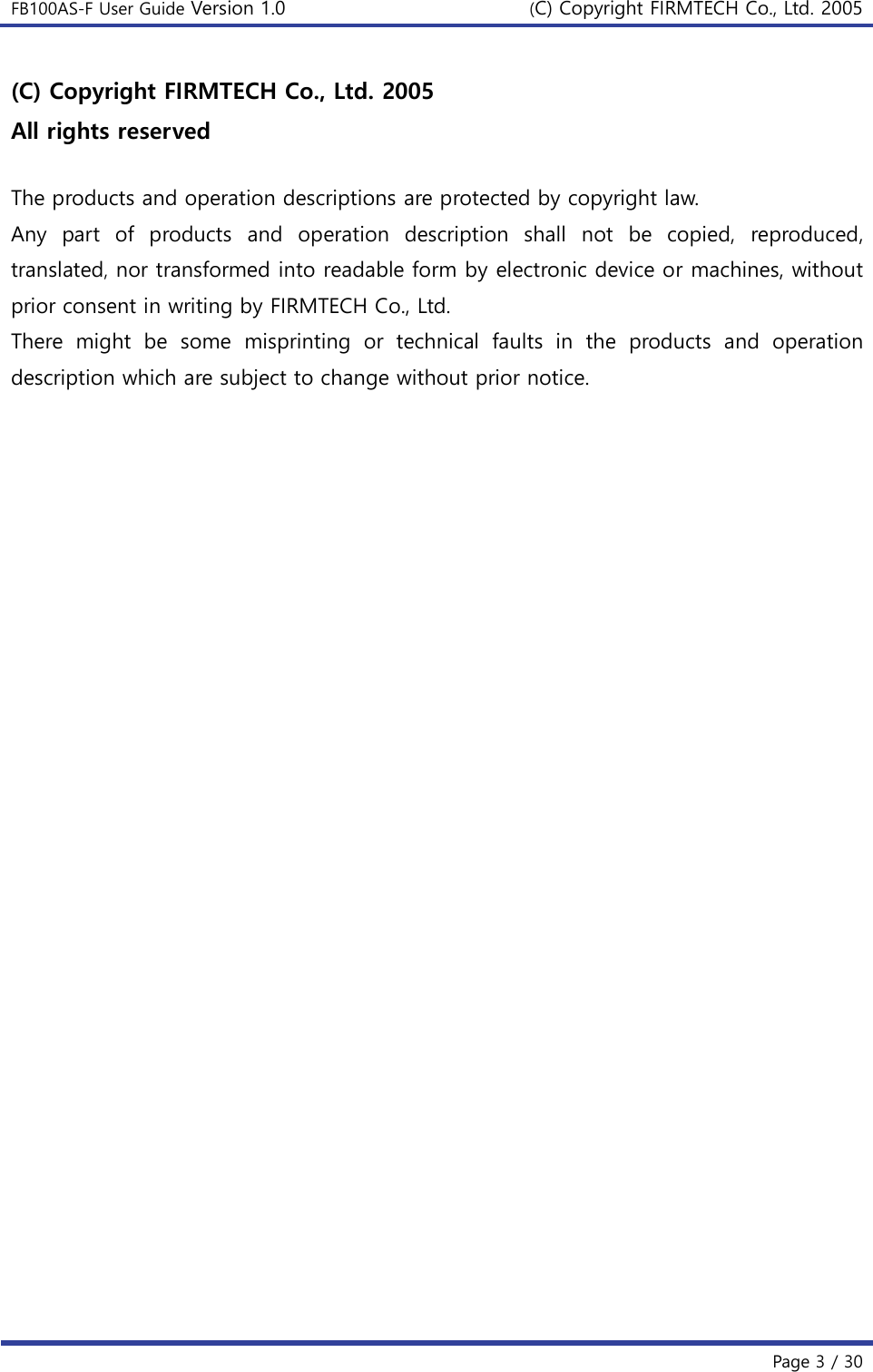 FB100AS-F User Guide Version 1.0 (C) Copyright FIRMTECH Co., Ltd. 2005   Page 3 / 30  (C) Copyright FIRMTECH Co., Ltd. 2005 All rights reserved  The products and operation descriptions are protected by copyright law.   Any  part  of  products  and  operation  description  shall  not  be  copied,  reproduced, translated, nor transformed into readable form by electronic device or machines, without prior consent in writing by FIRMTECH Co., Ltd. There  might  be  some  misprinting  or  technical  faults  in  the  products  and  operation description which are subject to change without prior notice.     