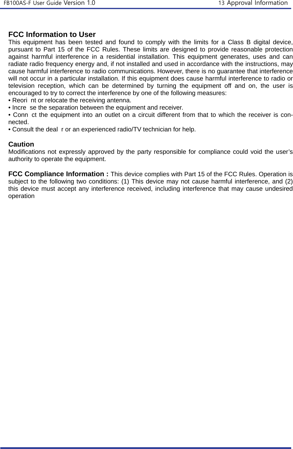 FB100AS-F User Guide Version 1.0 13 Approval Information FCC Information to User This equipment has been tested and found to comply with the limits for a Class B digital device, pursuant to Part 15 of the FCC Rules. These limits are designed to provide reasonable protection against harmful interference in a residential installation. This equipment generates, uses and can radiate radio frequency energy and, if not installed and used in accordance with the instructions, may cause harmful interference to radio communications. However, there is no guarantee that interference will not occur in a particular installation. If this equipment does cause harmful interference to radio or television reception, which can be determined by turning the equipment off and on, the user is encouraged to try to correct the interference by one of the following measures: • Reori nt or relocate the receiving antenna.• Incre se the separation between the equipment and receiver.• Conn ct the equipment into an outlet on a circuit different from that to which the receiver is con-nected. • Consult the deal r or an experienced radio/TV technician for help.Caution Modifications not expressly approved by the party responsible for compliance could void the user’s authority to operate the equipment. FCC Compliance Information : This device complies with Part 15 of the FCC Rules. Operation is subject to the following two conditions: (1) This device may not cause harmful interference, and (2) this device must accept any interference received, including interference that may cause undesired operation 