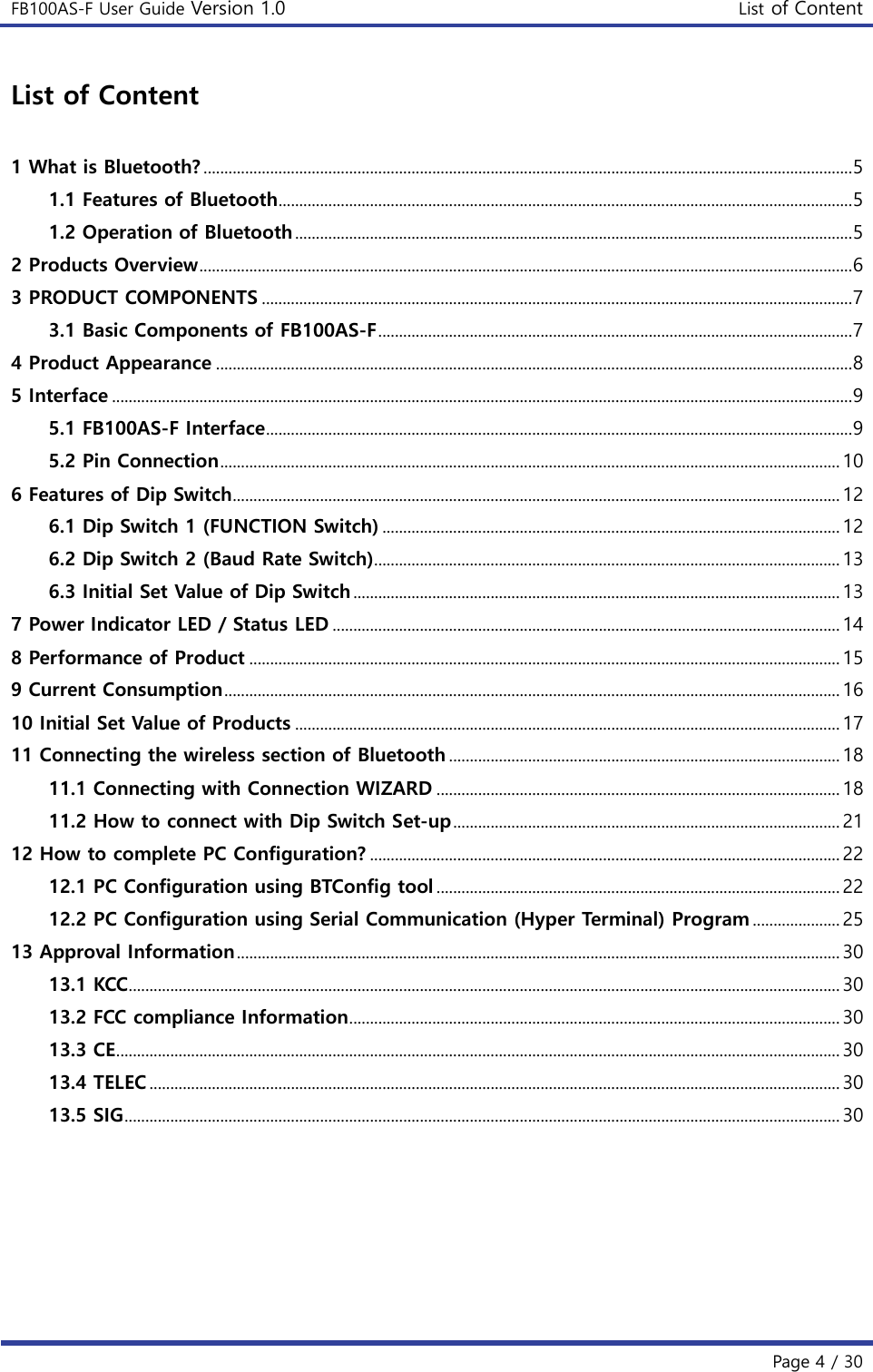 FB100AS-F User Guide Version 1.0 List of Content   Page 4 / 30  List of Content  1 What is Bluetooth? ............................................................................................................................................................ 5 1.1 Features of Bluetooth.......................................................................................................................................... 5 1.2 Operation of Bluetooth ...................................................................................................................................... 5 2 Products Overview ............................................................................................................................................................. 6 3 PRODUCT COMPONENTS .............................................................................................................................................. 7 3.1 Basic Components of FB100AS-F .................................................................................................................. 7 4 Product Appearance ......................................................................................................................................................... 8 5 Interface .................................................................................................................................................................................. 9 5.1 FB100AS-F Interface ............................................................................................................................................. 9 5.2 Pin Connection ..................................................................................................................................................... 10 6 Features of Dip Switch.................................................................................................................................................. 12 6.1 Dip Switch 1 (FUNCTION Switch) .............................................................................................................. 12 6.2 Dip Switch 2 (Baud Rate Switch)................................................................................................................ 13 6.3 Initial Set Value of Dip Switch ..................................................................................................................... 13 7 Power Indicator LED / Status LED .......................................................................................................................... 14 8 Performance of Product .............................................................................................................................................. 15 9 Current Consumption .................................................................................................................................................... 16 10 Initial Set Value of Products ................................................................................................................................... 17 11 Connecting the wireless section of Bluetooth .............................................................................................. 18 11.1 Connecting with Connection WIZARD ................................................................................................. 18 11.2 How to connect with Dip Switch Set-up ............................................................................................. 21 12 How to complete PC Configuration? ................................................................................................................. 22 12.1 PC Configuration using BTConfig tool ................................................................................................. 22 12.2 PC Configuration using Serial Communication (Hyper Terminal) Program ..................... 25 13 Approval Information ................................................................................................................................................. 30 13.1 KCC ........................................................................................................................................................................... 30 13.2 FCC compliance Information...................................................................................................................... 30 13.3 CE .............................................................................................................................................................................. 30 13.4 TELEC ...................................................................................................................................................................... 30 13.5 SIG ............................................................................................................................................................................ 30     