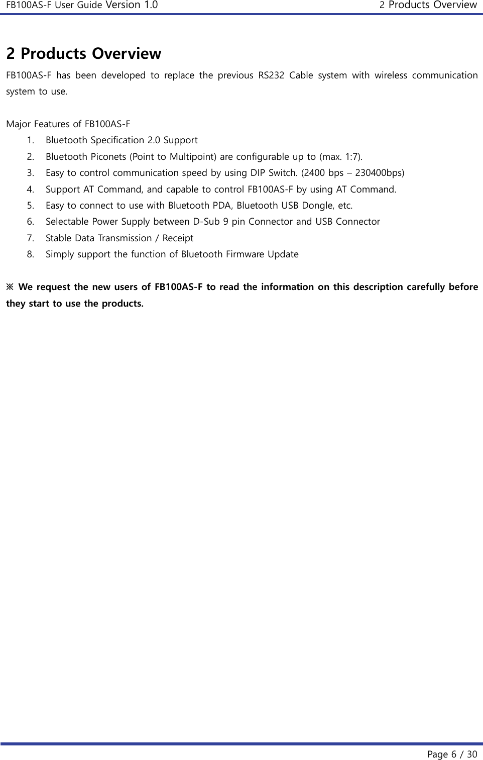 FB100AS-F User Guide Version 1.0 2 Products Overview   Page 6 / 30  2 Products Overview FB100AS-F  has  been  developed  to  replace  the  previous  RS232  Cable  system  with  wireless  communication system to use.  Major Features of FB100AS-F 1. Bluetooth Specification 2.0 Support 2. Bluetooth Piconets (Point to Multipoint) are configurable up to (max. 1:7). 3. Easy to control communication speed by using DIP Switch. (2400 bps – 230400bps) 4. Support AT Command, and capable to control FB100AS-F by using AT Command. 5. Easy to connect to use with Bluetooth PDA, Bluetooth USB Dongle, etc. 6. Selectable Power Supply between D-Sub 9 pin Connector and USB Connector 7. Stable Data Transmission / Receipt 8. Simply support the function of Bluetooth Firmware Update  ※  We request the new users of FB100AS-F to read the information on this description carefully before they start to use the products.     