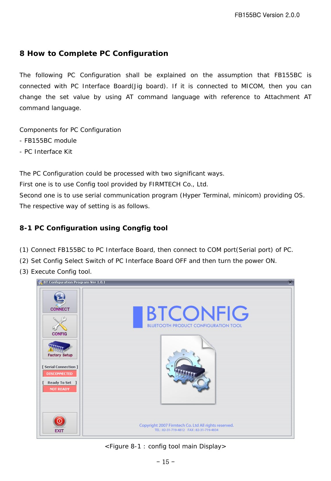 FB155BC Version 2.0.0  - 15 - 8 How to Complete PC Configuration   The following PC Configuration shall be explained on the assumption that FB155BC is connected with PC Interface Board(Jig board). If it is connected to MICOM, then you can change the set value by using AT command language with reference to Attachment AT command language.  Components for PC Configuration - FB155BC module - PC Interface Kit  The PC Configuration could be processed with two significant ways. First one is to use Config tool provided by FIRMTECH Co., Ltd. Second one is to use serial communication program (Hyper Terminal, minicom) providing OS. The respective way of setting is as follows.  8-1 PC Configuration using Congfig tool  (1) Connect FB155BC to PC Interface Board, then connect to COM port(Serial port) of PC. (2) Set Config Select Switch of PC Interface Board OFF and then turn the power ON. (3) Execute Config tool.  &lt;Figure 8-1 : config tool main Display&gt; 