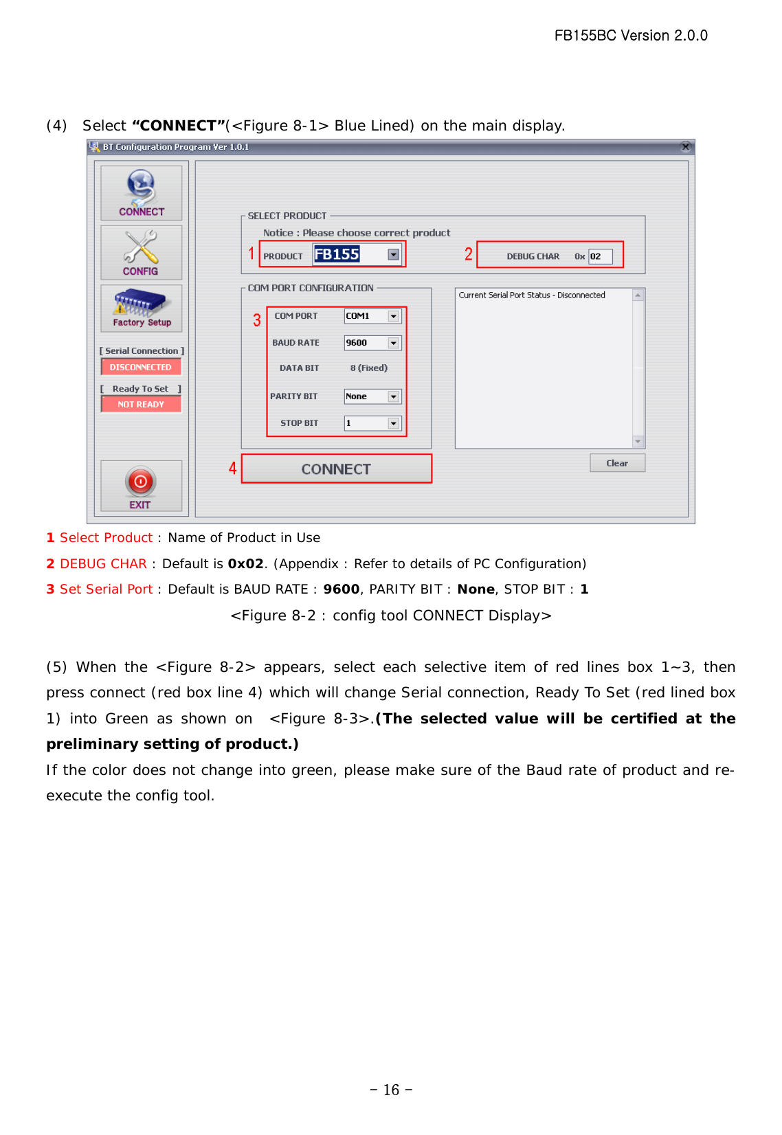 FB155BC Version 2.0.0  - 16 - (4)  Select “CONNECT”(&lt;Figure 8-1&gt; Blue Lined) on the main display.  1 Select Product : Name of Product in Use 2 DEBUG CHAR : Default is 0x02. (Appendix : Refer to details of PC Configuration) 3 Set Serial Port : Default is BAUD RATE : 9600, PARITY BIT : None, STOP BIT : 1 &lt;Figure 8-2 : config tool CONNECT Display&gt;  (5) When the &lt;Figure 8-2&gt; appears, select each selective item of red lines box 1~3, then press connect (red box line 4) which will change Serial connection, Ready To Set (red lined box 1) into Green as shown on  &lt;Figure 8-3&gt;.(The selected value will be certified at the preliminary setting of product.)  If the color does not change into green, please make sure of the Baud rate of product and re-execute the config tool.  