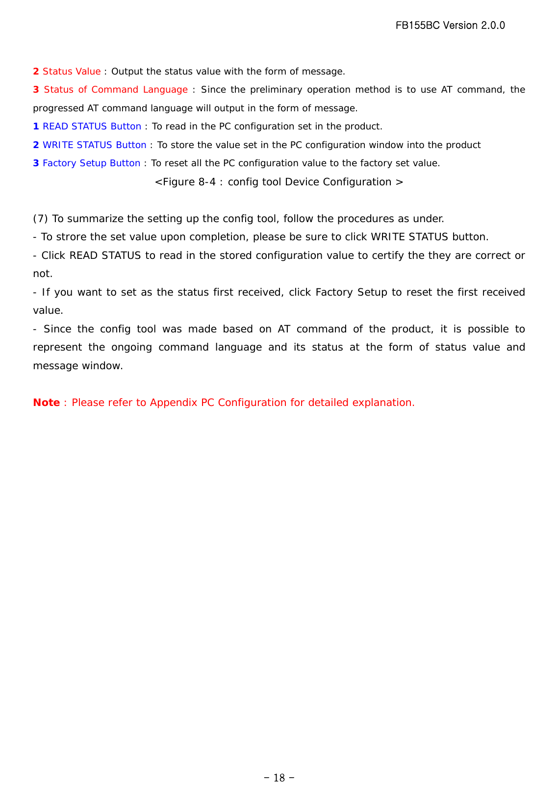 FB155BC Version 2.0.0  - 18 -2 Status Value : Output the status value with the form of message. 3 Status of Command Language : Since the preliminary operation method is to use AT command, the progressed AT command language will output in the form of message. 1 READ STATUS Button : To read in the PC configuration set in the product. 2 WRITE STATUS Button : To store the value set in the PC configuration window into the product 3 Factory Setup Button : To reset all the PC configuration value to the factory set value. &lt;Figure 8-4 : config tool Device Configuration &gt;  (7) To summarize the setting up the config tool, follow the procedures as under. - To strore the set value upon completion, please be sure to click WRITE STATUS button. - Click READ STATUS to read in the stored configuration value to certify the they are correct or not. - If you want to set as the status first received, click Factory Setup to reset the first received value. - Since the config tool was made based on AT command of the product, it is possible to represent the ongoing command language and its status at the form of status value and message window.  Note : Please refer to Appendix PC Configuration for detailed explanation. 