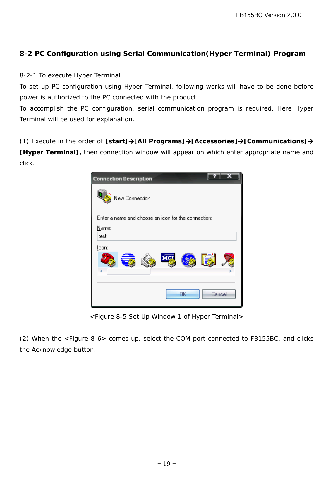 FB155BC Version 2.0.0  - 19 - 8-2 PC Configuration using Serial Communication(Hyper Terminal) Program  8-2-1 To execute Hyper Terminal To set up PC configuration using Hyper Terminal, following works will have to be done before power is authorized to the PC connected with the product. To accomplish the PC configuration, serial communication program is required. Here Hyper Terminal will be used for explanation.  (1) Execute in the order of [start]Æ[All Programs]Æ[Accessories]Æ[Communications]Æ [Hyper Terminal], then connection window will appear on which enter appropriate name and click.  &lt;Figure 8-5 Set Up Window 1 of Hyper Terminal&gt;  (2) When the &lt;Figure 8-6&gt; comes up, select the COM port connected to FB155BC, and clicks the Acknowledge button. 