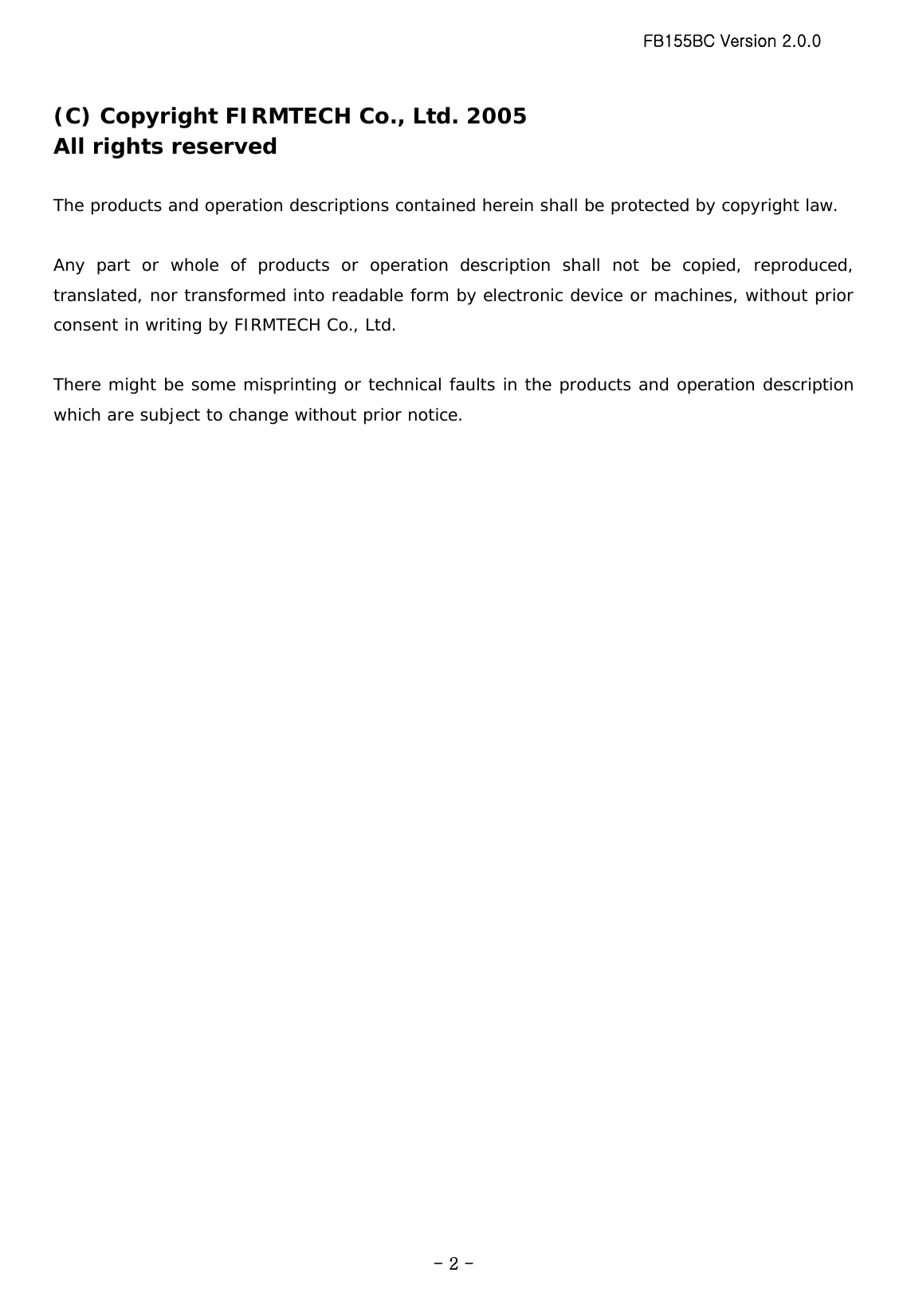 FB155BC Version 2.0.0  - 2 -(C) Copyright FIRMTECH Co., Ltd. 2005 All rights reserved  The products and operation descriptions contained herein shall be protected by copyright law.    Any part or whole of products or operation description shall not be copied, reproduced, translated, nor transformed into readable form by electronic device or machines, without prior consent in writing by FIRMTECH Co., Ltd.  There might be some misprinting or technical faults in the products and operation description which are subject to change without prior notice.  