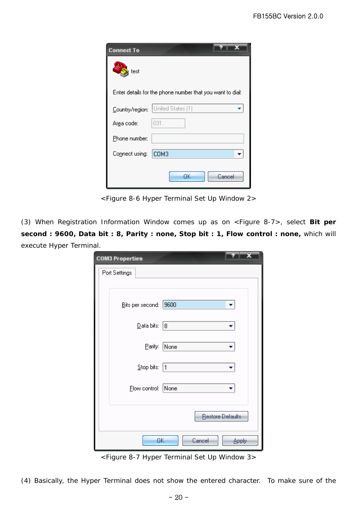 FB155BC Version 2.0.0  - 20 - &lt;Figure 8-6 Hyper Terminal Set Up Window 2&gt;  (3) When Registration Information Window comes up as on &lt;Figure 8-7&gt;, select Bit per second : 9600, Data bit : 8, Parity : none, Stop bit : 1, Flow control : none, which will execute Hyper Terminal.  &lt;Figure 8-7 Hyper Terminal Set Up Window 3&gt;  (4) Basically, the Hyper Terminal does not show the entered character.  To make sure of the 