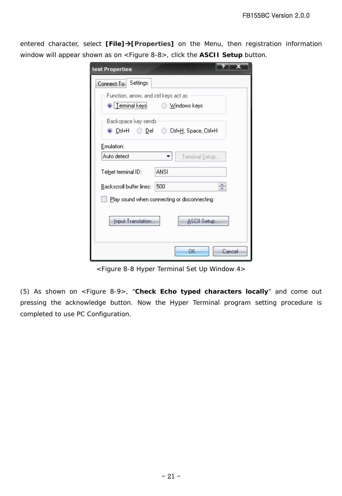 FB155BC Version 2.0.0  - 21 -entered character, select [File]Æ[Properties]  on the Menu, then registration information window will appear shown as on &lt;Figure 8-8&gt;, click the ASCII Setup button.  &lt;Figure 8-8 Hyper Terminal Set Up Window 4&gt;  (5) As shown on &lt;Figure 8-9&gt;, “Check Echo typed characters locally” and come out pressing the acknowledge button. Now the Hyper Terminal program setting procedure is completed to use PC Configuration. 