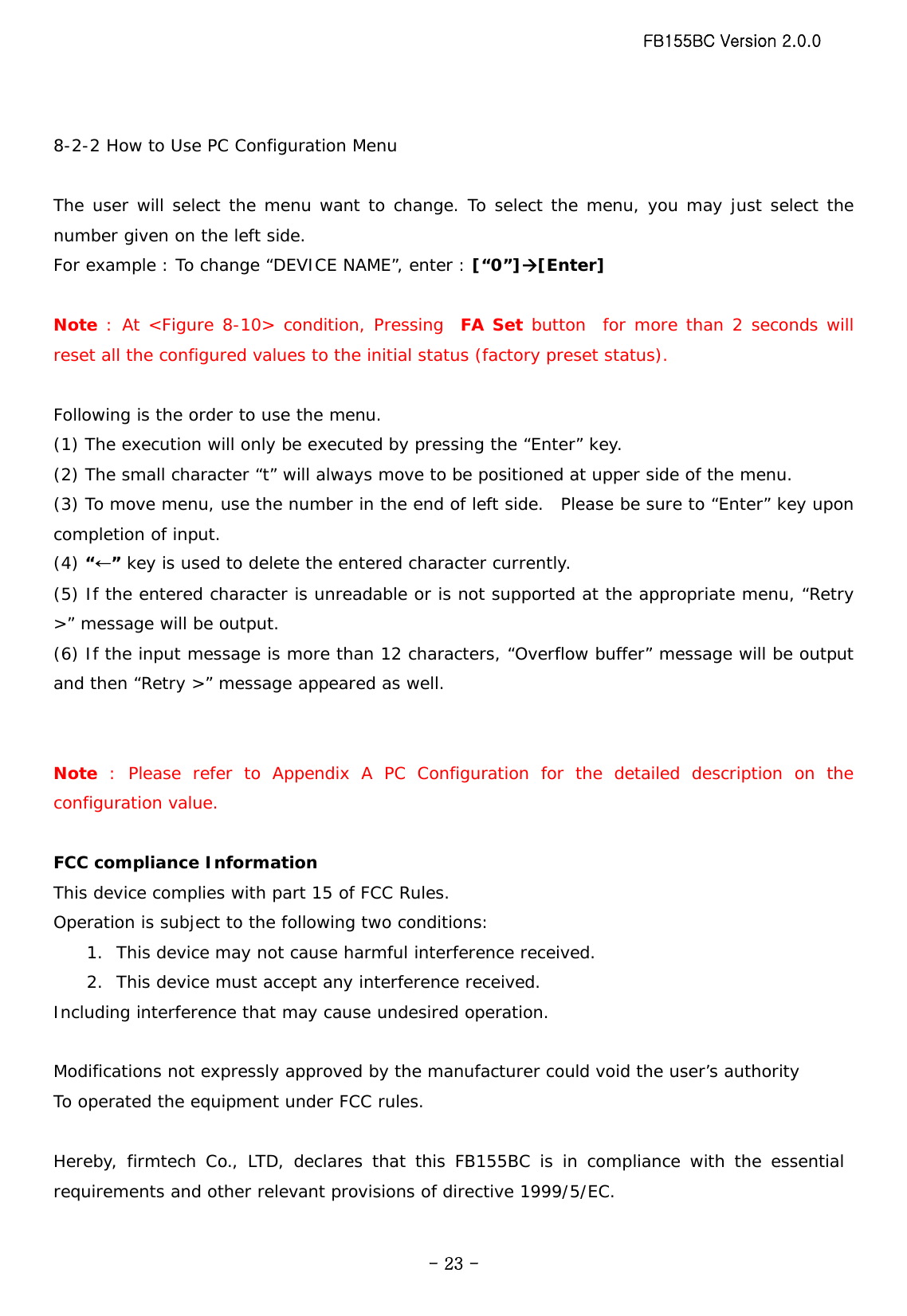 FB155BC Version 2.0.0  - 23 - 8-2-2 How to Use PC Configuration Menu  The user will select the menu want to change. To select the menu, you may just select the number given on the left side. For example : To change “DEVICE NAME”, enter : [“0”]Æ[Enter]  Note : At &lt;Figure 8-10&gt; condition, Pressing  FA Set button  for more than 2 seconds will reset all the configured values to the initial status (factory preset status).  Following is the order to use the menu. (1) The execution will only be executed by pressing the “Enter” key. (2) The small character “t” will always move to be positioned at upper side of the menu. (3) To move menu, use the number in the end of left side.  Please be sure to “Enter” key upon completion of input. (4) “←” key is used to delete the entered character currently. (5) If the entered character is unreadable or is not supported at the appropriate menu, “Retry &gt;” message will be output. (6) If the input message is more than 12 characters, “Overflow buffer” message will be output and then “Retry &gt;” message appeared as well.   Note : Please refer to Appendix A PC Configuration for the detailed description on the configuration value.  FCC compliance Information This device complies with part 15 of FCC Rules. Operation is subject to the following two conditions: 1. This device may not cause harmful interference received. 2. This device must accept any interference received. Including interference that may cause undesired operation.  Modifications not expressly approved by the manufacturer could void the user’s authority To operated the equipment under FCC rules.  Hereby, firmtech Co., LTD, declares that this FB155BC is in compliance with the essential requirements and other relevant provisions of directive 1999/5/EC.  