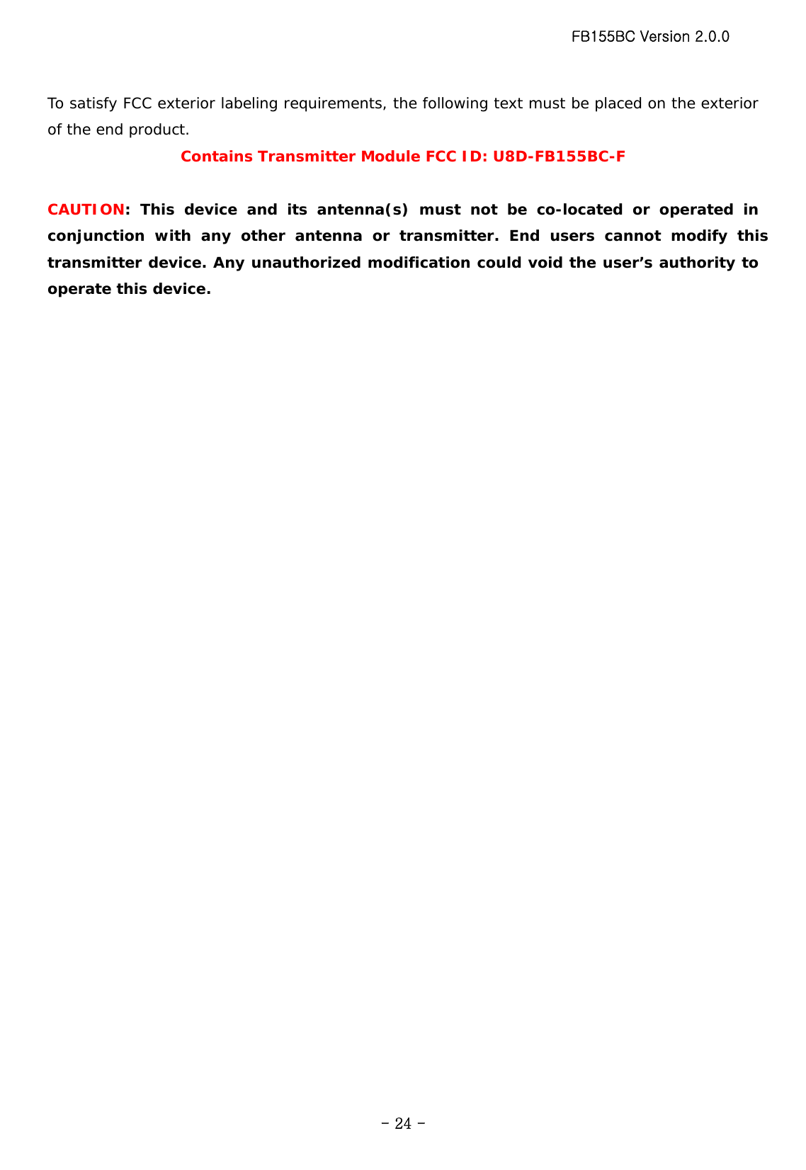 FB155BC Version 2.0.0  - 24 -To satisfy FCC exterior labeling requirements, the following text must be placed on the exterior of the end product. Contains Transmitter Module FCC ID: U8D-FB155BC-F  CAUTION: This device and its antenna(s) must not be co-located or operated in conjunction with any other antenna or transmitter. End users cannot modify this transmitter device. Any unauthorized modification could void the user’s authority to operate this device. 