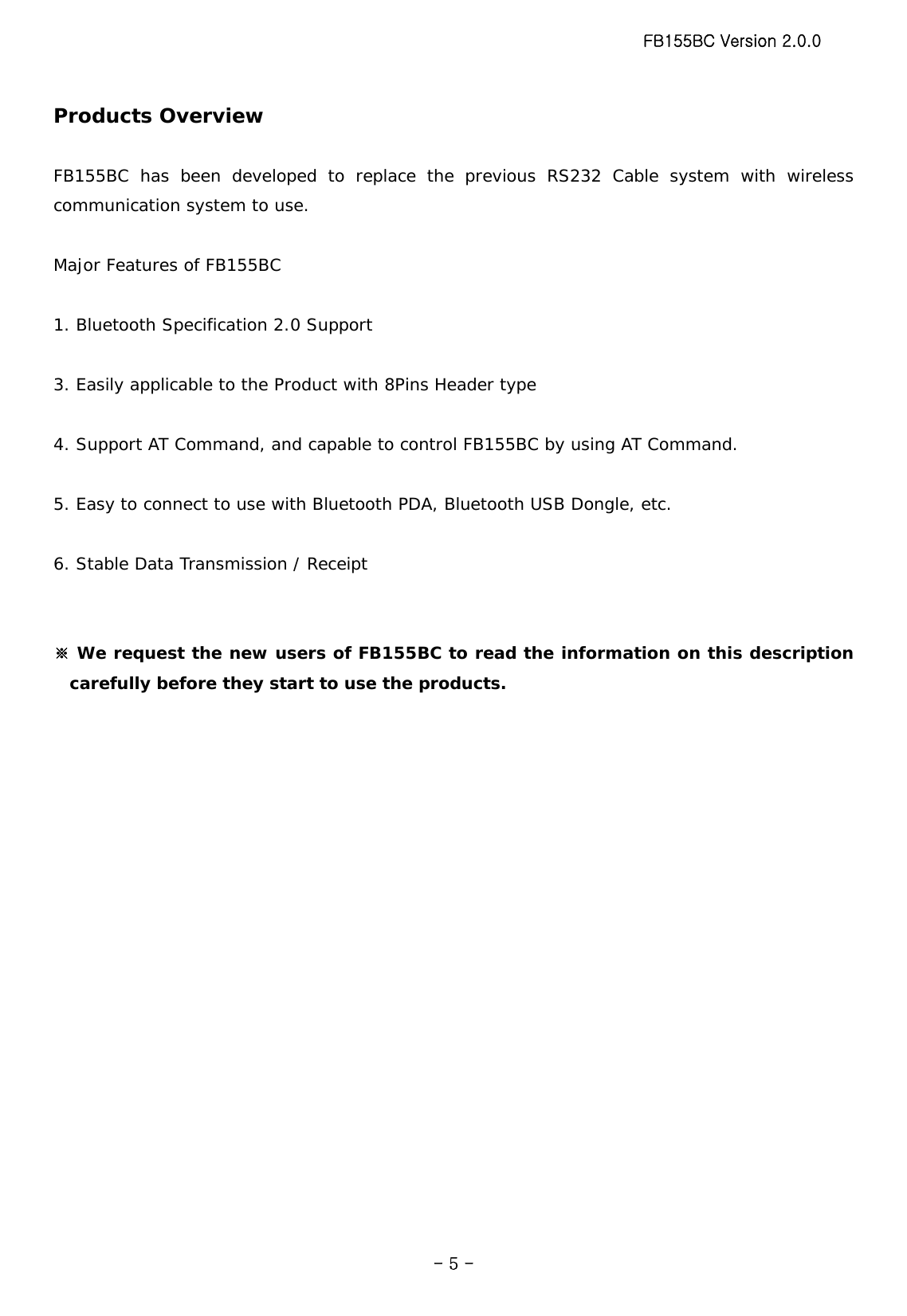 FB155BC Version 2.0.0  - 5 -Products Overview  FB155BC has been developed to replace the previous RS232 Cable system with wireless communication system to use.  Major Features of FB155BC  1. Bluetooth Specification 2.0 Support  3. Easily applicable to the Product with 8Pins Header type  4. Support AT Command, and capable to control FB155BC by using AT Command.  5. Easy to connect to use with Bluetooth PDA, Bluetooth USB Dongle, etc.  6. Stable Data Transmission / Receipt   ※ We request the new users of FB155BC to read the information on this description carefully before they start to use the products.   