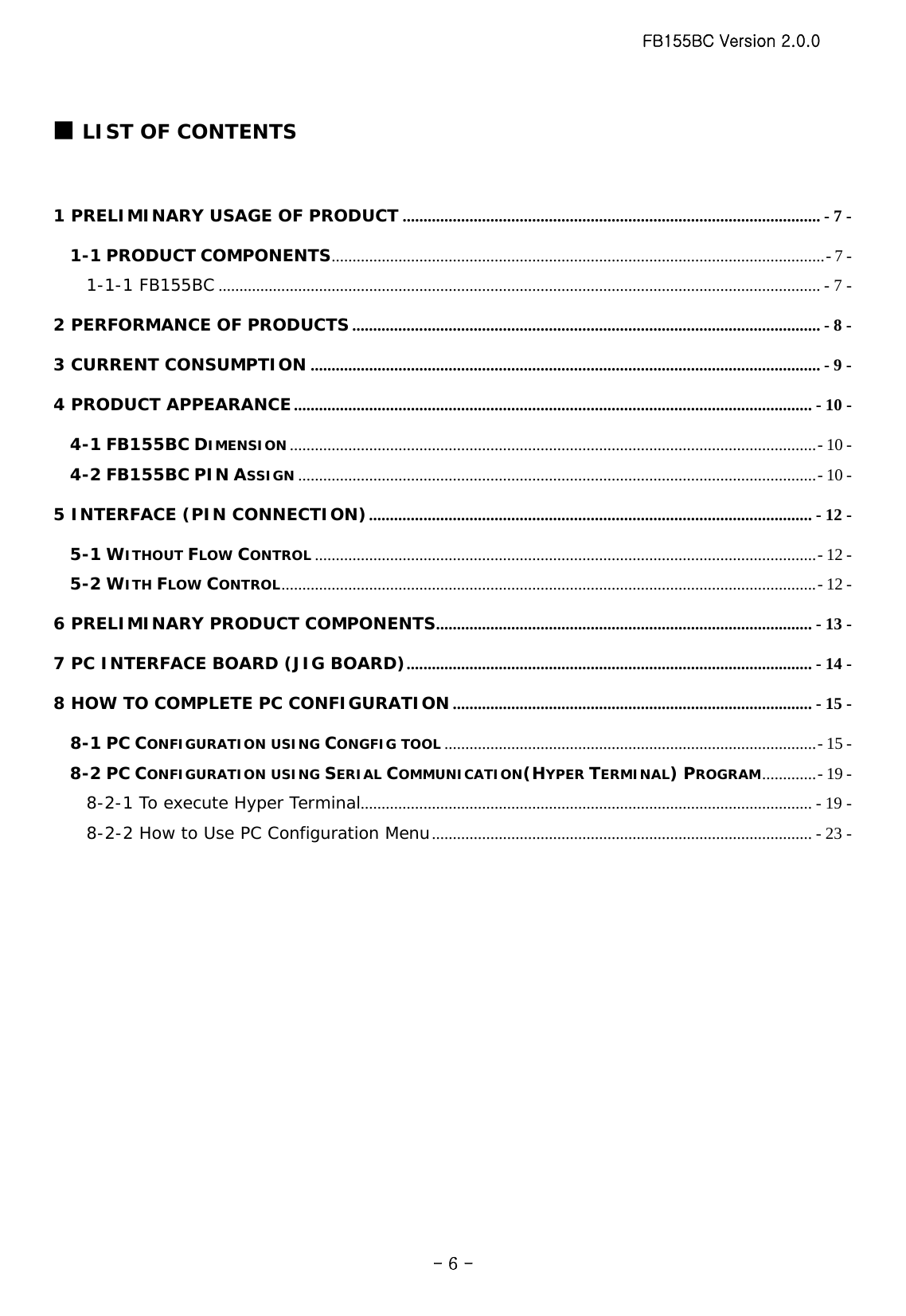 FB155BC Version 2.0.0  - 6 -■ LIST OF CONTENTS  1 PRELIMINARY USAGE OF PRODUCT .................................................................................................... - 7 - 1-1 PRODUCT COMPONENTS......................................................................................................................- 7 - 1-1-1 FB155BC ................................................................................................................................................ - 7 - 2 PERFORMANCE OF PRODUCTS ................................................................................................................ - 8 - 3 CURRENT CONSUMPTION .......................................................................................................................... - 9 - 4 PRODUCT APPEARANCE............................................................................................................................ - 10 - 4-1 FB155BC DIMENSION..............................................................................................................................- 10 - 4-2 FB155BC PIN ASSIGN ............................................................................................................................- 10 - 5 INTERFACE (PIN CONNECTION).......................................................................................................... - 12 - 5-1 WITHOUT FLOW CONTROL ........................................................................................................................- 12 - 5-2 WITH FLOW CONTROL................................................................................................................................- 12 - 6 PRELIMINARY PRODUCT COMPONENTS.......................................................................................... - 13 - 7 PC INTERFACE BOARD (JIG BOARD)................................................................................................. - 14 - 8 HOW TO COMPLETE PC CONFIGURATION...................................................................................... - 15 - 8-1 PC CONFIGURATION USING CONGFIG TOOL .........................................................................................- 15 - 8-2 PC CONFIGURATION USING SERIAL COMMUNICATION(HYPER TERMINAL) PROGRAM.............- 19 - 8-2-1 To execute Hyper Terminal............................................................................................................ - 19 - 8-2-2 How to Use PC Configuration Menu........................................................................................... - 23 -   