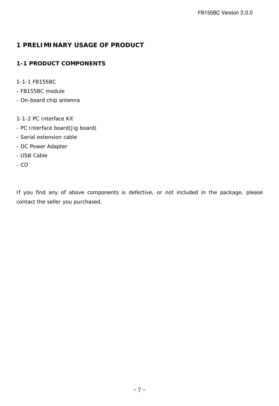 FB155BC Version 2.0.0  - 7 - 1 PRELIMINARY USAGE OF PRODUCT  1-1 PRODUCT COMPONENTS  1-1-1 FB155BC - FB155BC module - On-board chip antenna  1-1-2 PC Interface Kit - PC Interface board(Jig board) - Serial extension cable - DC Power Adapter - USB Cable - CD   If you find any of above components is defective, or not included in the package, please contact the seller you purchased.  