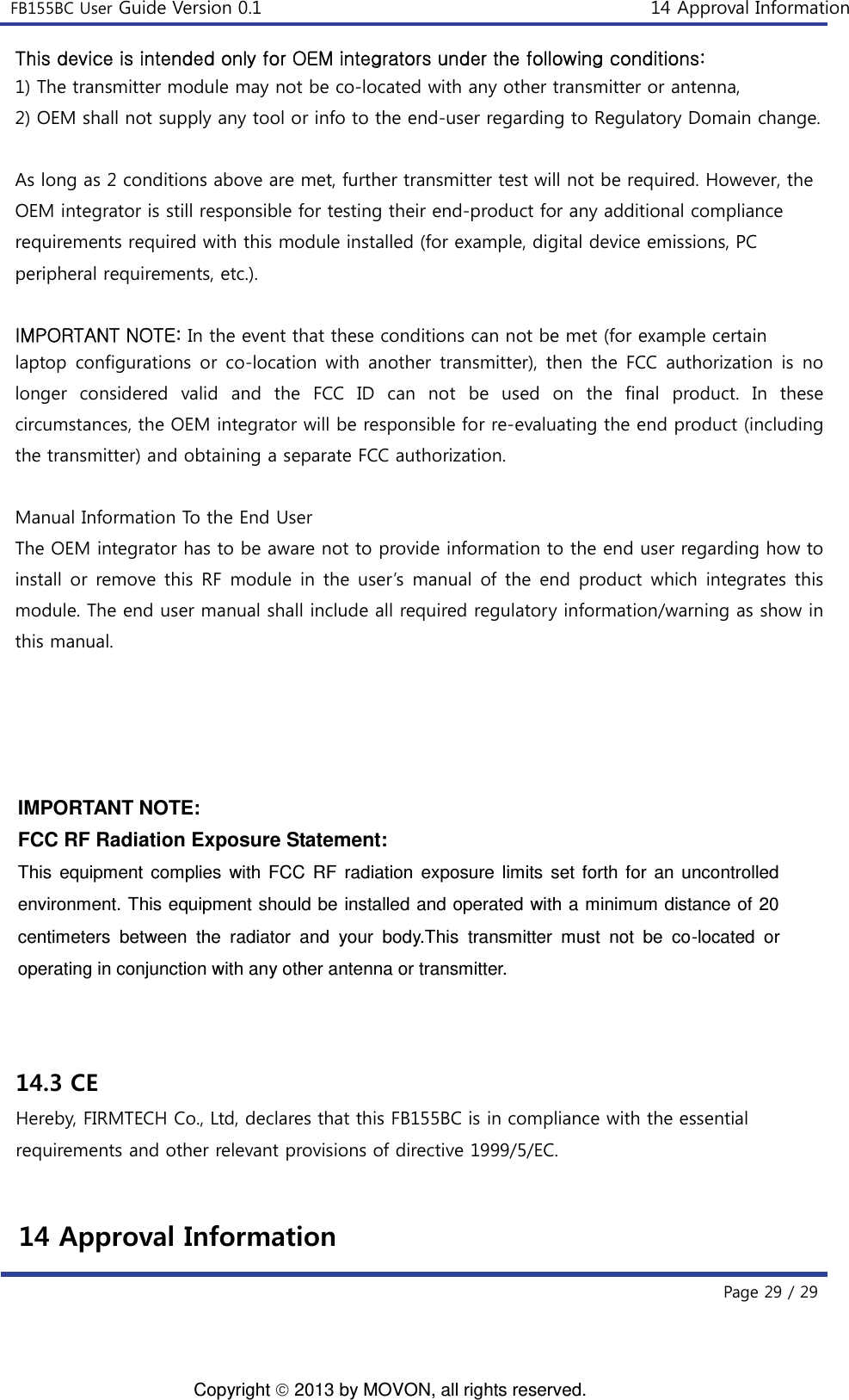 FB155BC User Guide Version 0.1 14 Approval Information Page 29 / 2914 Approval Information 14.3 CE Hereby, FIRMTECH Co., Ltd, declares that this FB155BC is in compliance with the essential requirements and other relevant provisions of directive 1999/5/EC.  IMPORTANT NOTE: FCC RF Radiation Exposure Statement: This  equipment complies  with  FCC  RF radiation  exposure limits  set  forth  for an  uncontrolled environment. This equipment should be installed and operated with a minimum distance of 20 centimeters  between  the  radiator  and  your  body.This  transmitter  must  not  be  co-located  or operating in conjunction with any other antenna or transmitter.   This device is intended only for OEM integrators under the following conditions: 1) The transmitter module may not be co-located with any other transmitter or antenna,2) OEM shall not supply any tool or info to the end-user regarding to Regulatory Domain change.As long as 2 conditions above are met, further transmitter test will not be required. However, the OEM integrator is still responsible for testing their end-product for any additional compliance requirements required with this module installed (for example, digital device emissions, PC peripheral requirements, etc.). IMPORTANT NOTE: In the event that these conditions can not be met (for example certain laptop configurations or co-location with another transmitter), then the FCC authorization is no longer considered valid and the FCC ID can not be used on the final product. In these circumstances, the OEM integrator will be responsible for re-evaluating the end product (including the transmitter) and obtaining a separate FCC authorization.   Manual Information To the End User   The OEM integrator has to be aware not to provide information to the end user regarding how to install or remove this RF module in the user’s manual of the end product which integrates this module. The end user manual shall include all required regulatory information/warning as show in this manual. Copyright  2013 by MOVON, all rights reserved. 