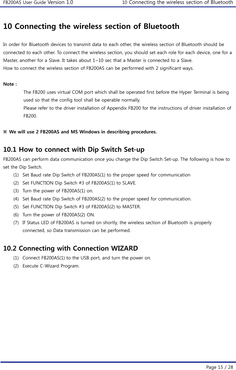 FB200AS User Guide Version 1.0 10 Connecting the wireless section of Bluetooth  Page 15 / 28 10 Connecting the wireless section of Bluetooth  In order for Bluetooth devices to transmit data to each other, the wireless section of Bluetooth should be connected to each other. To connect the wireless section, you should set each role for each device, one for a Master, another for a Slave. It takes about 1~10 sec that a Master is connected to a Slave. How to connect the wireless section of FB200AS can be performed with 2 significant ways.    Note :   The FB200 uses virtual COM port which shall be operated first before the Hyper Terminal is being used so that the config tool shall be operable normally. Please refer to the driver installation of Appendix FB200 for the instructions of driver installation of FB200.  ※  We will use 2 FB200AS and MS Windows in describing procedures.      10.1 How to connect with Dip Switch Set-up FB200AS can perform data communication once you change the Dip Switch Set-up. The following is how to set the Dip Switch. (1) Set Baud rate Dip Switch of FB200AS(1) to the proper speed for communication (2) Set FUNCTION Dip Switch #3 of FB200AS(1) to SLAVE. (3) Turn the power of FB200AS(1) on. (4) Set Baud rate Dip Switch of FB200AS(2) to the proper speed for communication. (5) Set FUNCTION Dip Switch #3 of FB200AS(2) to MASTER. (6) Turn the power of FB200AS(2) ON. (7) If Status LED of FB200AS is turned on shortly, the wireless section of Bluetooth is properly connected, so Data transmission can be performed.  10.2 Connecting with Connection WIZARD (1) Connect FB200AS(1) to the USB port, and turn the power on. (2) Execute C-Wizard Program.  