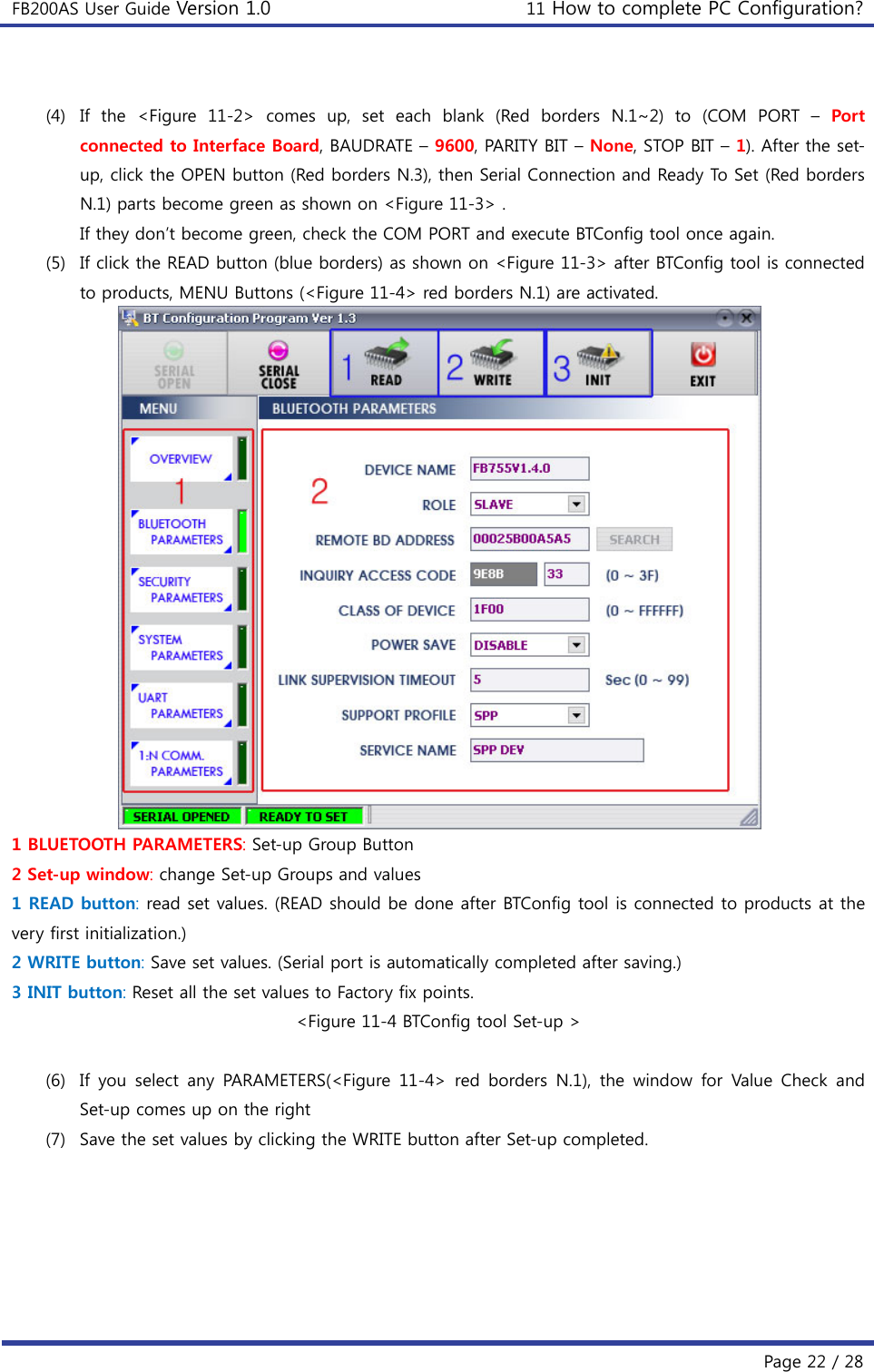 FB200AS User Guide Version 1.0 11 How to complete PC Configuration?  Page 22 / 28  (4) If the &lt;Figure 11-2&gt; comes up, set each blank (Red borders N.1~2)  to  (COM  PORT  – Port connected to Interface Board, BAUDRATE – 9600, PARITY BIT – None, STOP BIT – 1). After the set-up, click the OPEN button (Red borders N.3), then Serial Connection and Ready To Set (Red borders N.1) parts become green as shown on &lt;Figure 11-3&gt; . If they don’t become green, check the COM PORT and execute BTConfig tool once again. (5) If click the READ button (blue borders) as shown on &lt;Figure 11-3&gt; after BTConfig tool is connected to products, MENU Buttons (&lt;Figure 11-4&gt; red borders N.1) are activated.  1 BLUETOOTH PARAMETERS: Set-up Group Button 2 Set-up window: change Set-up Groups and values 1 READ button: read set values. (READ should be done after BTConfig tool is connected to products at the very first initialization.) 2 WRITE button: Save set values. (Serial port is automatically completed after saving.) 3 INIT button: Reset all the set values to Factory fix points. &lt;Figure 11-4 BTConfig tool Set-up &gt;  (6) If you select any PARAMETERS(&lt;Figure 11-4&gt; red borders N.1), the  window  for  Value  Check  and Set-up comes up on the right (7) Save the set values by clicking the WRITE button after Set-up completed. 