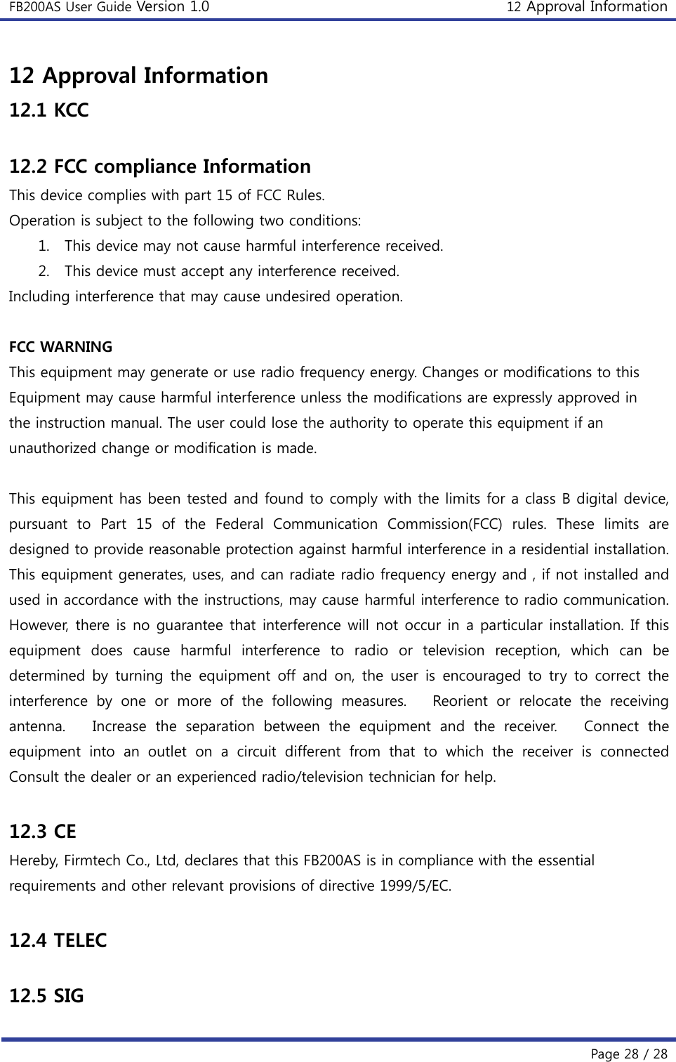 FB200AS User Guide Version 1.0 12 Approval Information  Page 28 / 28 12 Approval Information 12.1 KCC  12.2 FCC compliance Information This device complies with part 15 of FCC Rules. Operation is subject to the following two conditions: 1. This device may not cause harmful interference received. 2. This device must accept any interference received. Including interference that may cause undesired operation.  FCC WARNING This equipment may generate or use radio frequency energy. Changes or modifications to this Equipment may cause harmful interference unless the modifications are expressly approved in the instruction manual. The user could lose the authority to operate this equipment if an unauthorized change or modification is made.  This equipment has been tested and found to comply with the limits for a class B digital device, pursuant to Part 15 of the Federal Communication Commission(FCC)  rules.  These  limits  are designed to provide reasonable protection against harmful interference in a residential installation. This equipment generates, uses, and can radiate radio frequency energy and , if not installed and used in accordance with the instructions, may cause harmful interference to radio communication. However, there is no guarantee that interference will not occur in a particular installation. If this equipment  does  cause  harmful  interference  to  radio  or  television reception, which can be determined  by  turning  the  equipment  off and  on, the  user  is  encouraged to  try  to  correct the interference by one or more of the following measures.   Reorient or relocate the receiving antenna.   Increase the separation between the equipment and the  receiver.      Connect  the equipment  into  an  outlet  on  a  circuit  different  from  that  to  which  the  receiver  is  connected     Consult the dealer or an experienced radio/television technician for help.  12.3 CE Hereby, Firmtech Co., Ltd, declares that this FB200AS is in compliance with the essential   requirements and other relevant provisions of directive 1999/5/EC.  12.4 TELEC  12.5 SIG 