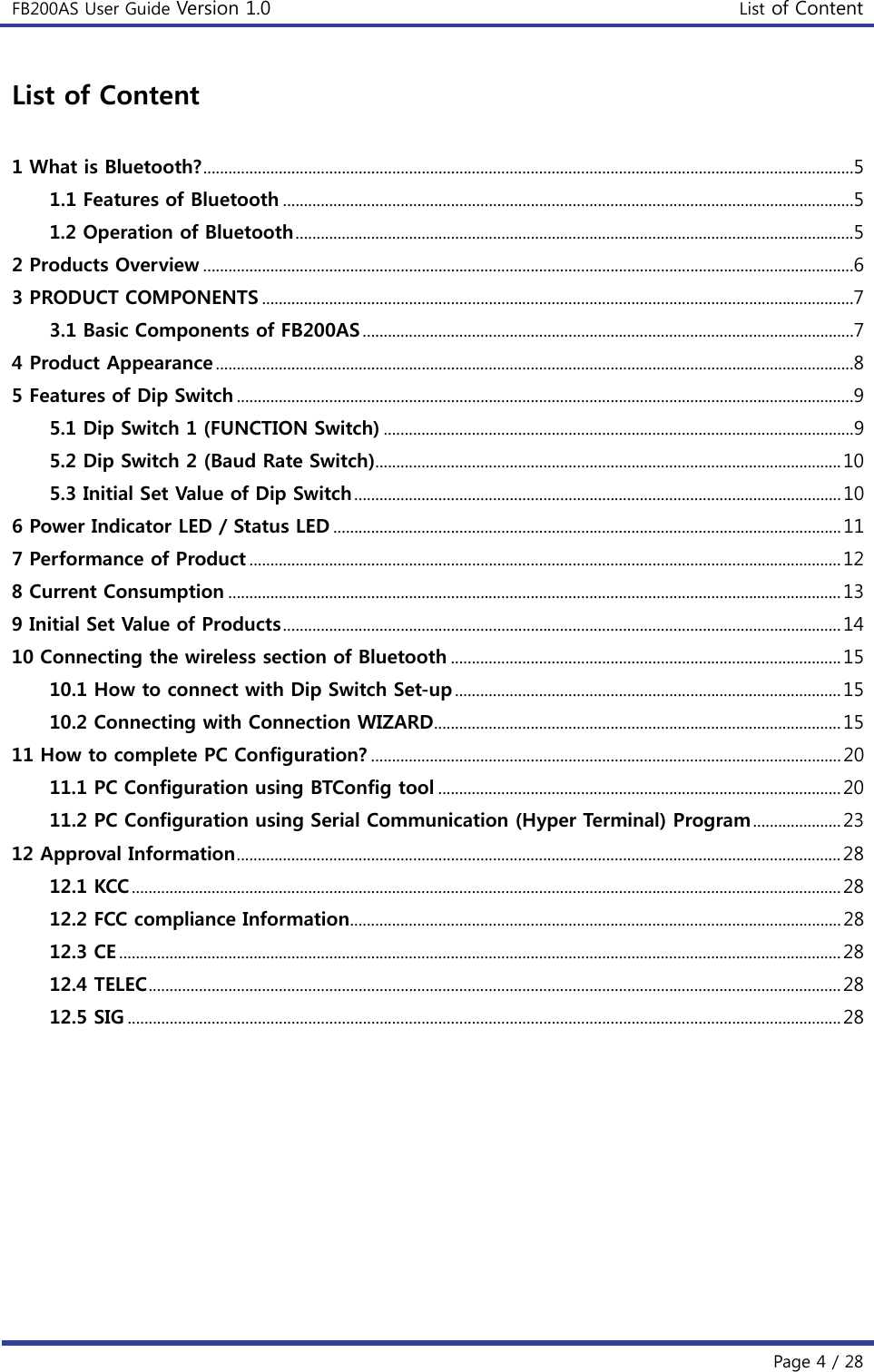 FB200AS User Guide Version 1.0 List of Content  Page 4 / 28 List of Content  1 What is Bluetooth? ...........................................................................................................................................................5 1.1 Features of Bluetooth ........................................................................................................................................5 1.2 Operation of Bluetooth .....................................................................................................................................5 2 Products Overview ...........................................................................................................................................................6 3 PRODUCT COMPONENTS .............................................................................................................................................7 3.1 Basic Components of FB200AS .....................................................................................................................7 4 Product Appearance ........................................................................................................................................................8 5 Features of Dip Switch ...................................................................................................................................................9 5.1 Dip Switch 1 (FUNCTION Switch) ................................................................................................................9 5.2 Dip Switch 2 (Baud Rate Switch) ............................................................................................................... 10 5.3 Initial Set Value of Dip Switch .................................................................................................................... 10 6 Power Indicator LED / Status LED ......................................................................................................................... 11 7 Performance of Product ............................................................................................................................................. 12 8 Current Consumption .................................................................................................................................................. 13 9 Initial Set Value of Products ..................................................................................................................................... 14 10 Connecting the wireless section of Bluetooth ............................................................................................. 15 10.1 How to connect with Dip Switch Set-up ............................................................................................ 15 10.2 Connecting with Connection WIZARD ................................................................................................. 15 11 How to complete PC Configuration? ................................................................................................................ 20 11.1 PC Configuration using BTConfig tool ................................................................................................ 20 11.2 PC Configuration using Serial Communication (Hyper Terminal) Program ..................... 23 12 Approval Information ................................................................................................................................................ 28 12.1 KCC ......................................................................................................................................................................... 28 12.2 FCC compliance Information ..................................................................................................................... 28 12.3 CE ............................................................................................................................................................................ 28 12.4 TELEC ..................................................................................................................................................................... 28 12.5 SIG .......................................................................................................................................................................... 28    