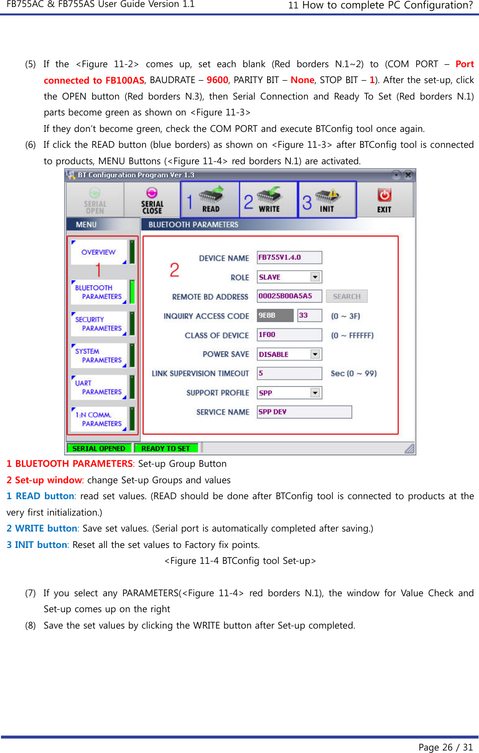 FB755AC &amp; FB755AS User Guide Version 1.1  11 How to complete PC Configuration?  Page 26 / 31  (5) If the &lt;Figure 11-2&gt; comes up, set each blank (Red borders N.1~2)  to  (COM  PORT  – Port connected to FB100AS, BAUDRATE – 9600, PARITY BIT – None, STOP BIT – 1). After the set-up, click the OPEN button (Red borders N.3), then Serial Connection and Ready To Set (Red borders N.1) parts become green as shown on &lt;Figure 11-3&gt; If they don’t become green, check the COM PORT and execute BTConfig tool once again. (6) If click the READ button (blue borders) as shown on &lt;Figure 11-3&gt; after BTConfig tool is connected to products, MENU Buttons (&lt;Figure 11-4&gt; red borders N.1) are activated.  1 BLUETOOTH PARAMETERS: Set-up Group Button 2 Set-up window: change Set-up Groups and values 1 READ button: read set values. (READ should be done after BTConfig tool is connected to products at the very first initialization.) 2 WRITE button: Save set values. (Serial port is automatically completed after saving.) 3 INIT button: Reset all the set values to Factory fix points. &lt;Figure 11-4 BTConfig tool Set-up&gt;  (7) If you select any PARAMETERS(&lt;Figure 11-4&gt; red borders N.1), the  window  for  Value  Check  and Set-up comes up on the right (8) Save the set values by clicking the WRITE button after Set-up completed. 