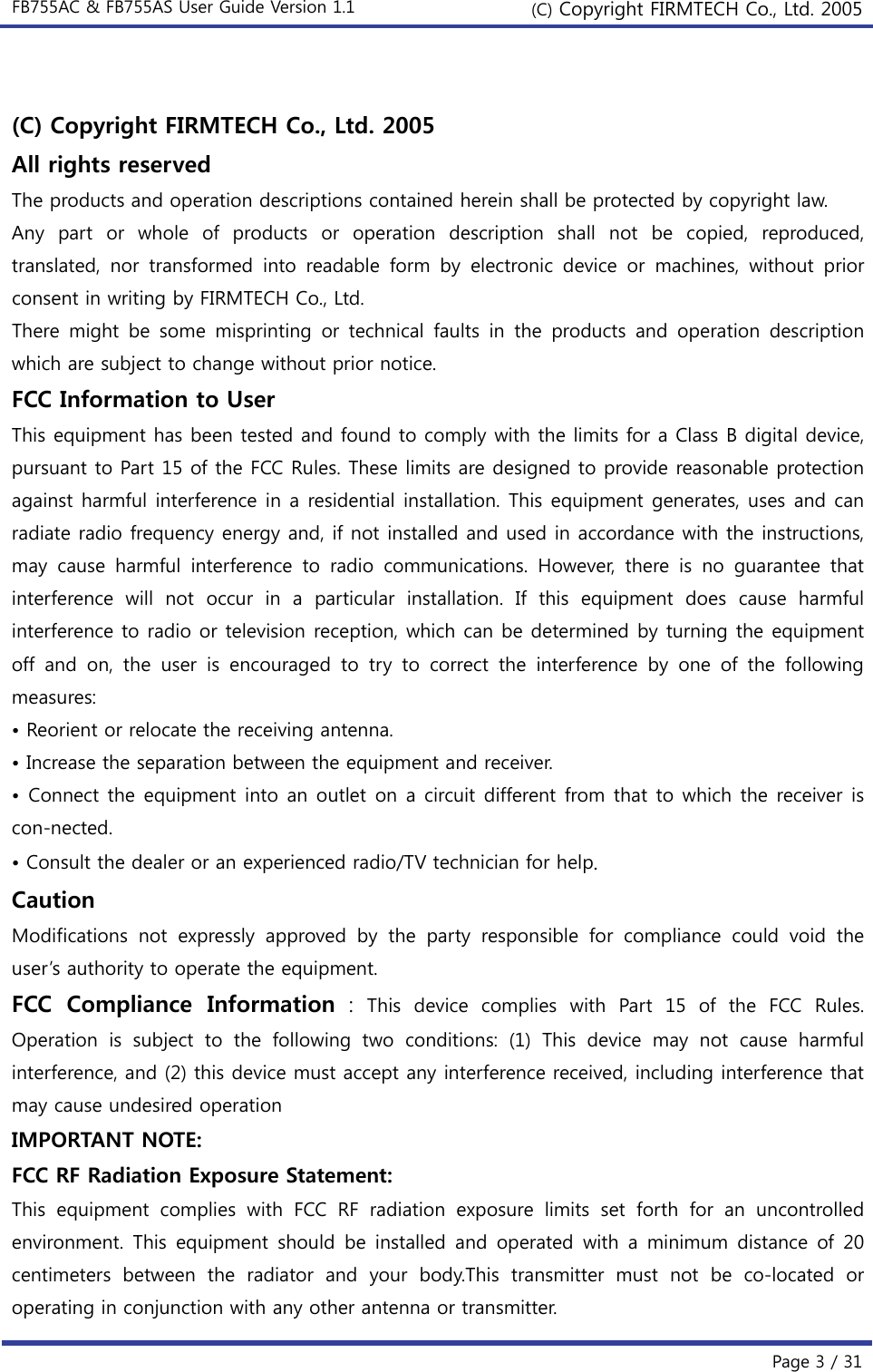 FB755AC &amp; FB755AS User Guide Version 1.1  (C) Copyright FIRMTECH Co., Ltd. 2005  Page 3 / 31  (C) Copyright FIRMTECH Co., Ltd. 2005 All rights reserved The products and operation descriptions contained herein shall be protected by copyright law.   Any part or whole of products or operation description shall not be copied, reproduced, translated,  nor  transformed  into  readable  form  by  electronic  device  or  machines,  without  prior consent in writing by FIRMTECH Co., Ltd. There might be some misprinting or technical faults in the products  and  operation  description which are subject to change without prior notice. FCC Information to User This equipment has been tested and found to comply with the limits for a Class B digital device, pursuant to Part 15 of the FCC Rules. These limits are designed to provide reasonable protection against harmful interference in a residential installation. This equipment generates, uses and can radiate radio frequency energy and, if not installed and used in accordance with the instructions, may  cause  harmful  interference  to  radio  communications.  However,  there  is  no  guarantee  that interference  will  not  occur  in  a  particular  installation.  If  this  equipment  does  cause  harmful interference to radio or television reception, which can be determined by turning the equipment off  and  on,  the  user  is  encouraged to try to correct the interference  by  one  of  the  following measures: • Reorient or relocate the receiving antenna. • Increase the separation between the equipment and receiver. • Connect the equipment into an outlet on a circuit different from that to which the receiver is con-nected. • Consult the dealer or an experienced radio/TV technician for help. Caution Modifications  not  expressly  approved  by  the  party  responsible  for  compliance  could  void  the user’s authority to operate the equipment. FCC  Compliance  Information : This device complies with Part 15 of the FCC Rules. Operation  is  subject  to  the  following  two  conditions:  (1)  This  device may not cause harmful interference, and (2) this device must accept any interference received, including interference that may cause undesired operation IMPORTANT NOTE: FCC RF Radiation Exposure Statement: This  equipment  complies  with  FCC  RF  radiation  exposure  limits  set forth for an uncontrolled environment.  This  equipment  should be  installed  and  operated  with  a  minimum  distance  of 20 centimeters  between  the  radiator  and  your  body.This  transmitter  must  not  be  co-located  or operating in conjunction with any other antenna or transmitter. 