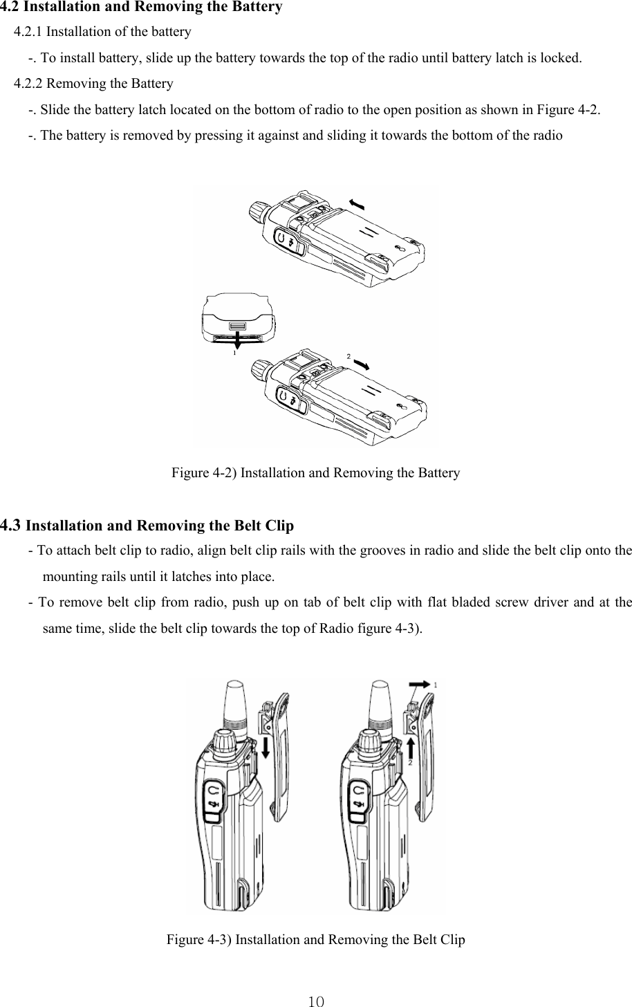  104.2 Installation and Removing the Battery   4.2.1 Installation of the battery -. To install battery, slide up the battery towards the top of the radio until battery latch is locked. 4.2.2 Removing the Battery         -. Slide the battery latch located on the bottom of radio to the open position as shown in Figure 4-2. -. The battery is removed by pressing it against and sliding it towards the bottom of the radio   Figure 4-2) Installation and Removing the Battery  4.3 Installation and Removing the Belt Clip - To attach belt clip to radio, align belt clip rails with the grooves in radio and slide the belt clip onto the mounting rails until it latches into place. - To remove belt clip from radio, push up on tab of belt clip with flat bladed screw driver and at the same time, slide the belt clip towards the top of Radio figure 4-3).   Figure 4-3) Installation and Removing the Belt Clip  