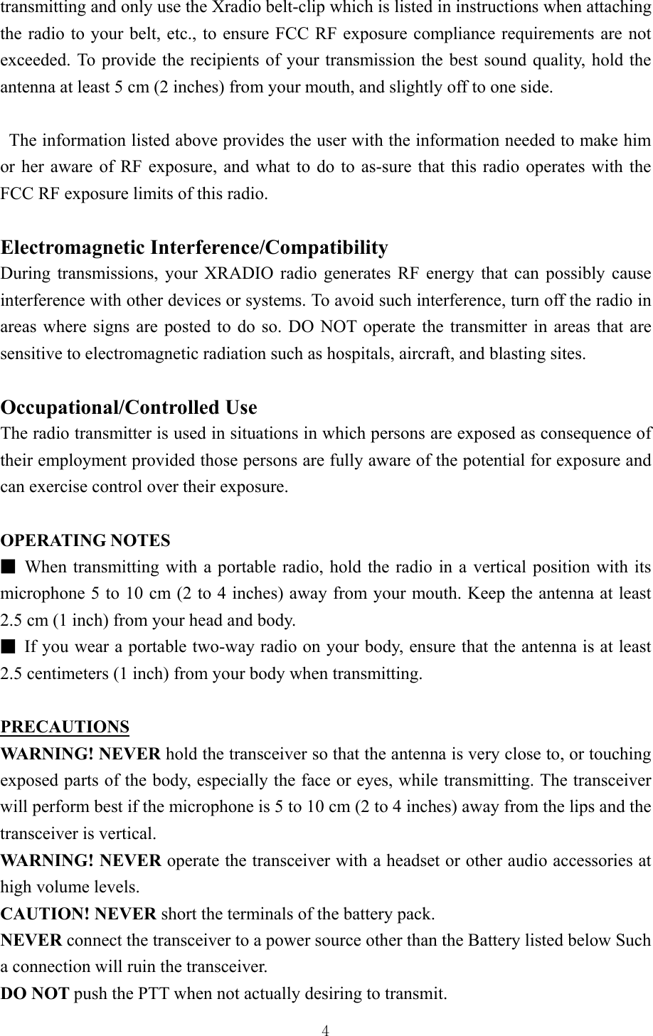  4transmitting and only use the Xradio belt-clip which is listed in instructions when attaching the radio to your belt, etc., to ensure FCC RF exposure compliance requirements are not exceeded. To provide the recipients of your transmission the best sound quality, hold the antenna at least 5 cm (2 inches) from your mouth, and slightly off to one side.      The information listed above provides the user with the information needed to make him or her aware of RF exposure, and what to do to as-sure that this radio operates with the FCC RF exposure limits of this radio.      Electromagnetic Interference/Compatibility   During transmissions, your XRADIO radio generates RF energy that can possibly cause interference with other devices or systems. To avoid such interference, turn off the radio in areas where signs are posted to do so. DO NOT operate the transmitter in areas that are sensitive to electromagnetic radiation such as hospitals, aircraft, and blasting sites.    Occupational/Controlled Use   The radio transmitter is used in situations in which persons are exposed as consequence of their employment provided those persons are fully aware of the potential for exposure and can exercise control over their exposure.  OPERATING NOTES   ■ When transmitting with a portable radio, hold the radio in a vertical position with its microphone 5 to 10 cm (2 to 4 inches) away from your mouth. Keep the antenna at least 2.5 cm (1 inch) from your head and body.   ■ If you wear a portable two-way radio on your body, ensure that the antenna is at least 2.5 centimeters (1 inch) from your body when transmitting.  PRECAUTIONS WARNING! NEVER hold the transceiver so that the antenna is very close to, or touching exposed parts of the body, especially the face or eyes, while transmitting. The transceiver will perform best if the microphone is 5 to 10 cm (2 to 4 inches) away from the lips and the transceiver is vertical.     WARNING! NEVER operate the transceiver with a headset or other audio accessories at high volume levels.     CAUTION! NEVER short the terminals of the battery pack.     NEVER connect the transceiver to a power source other than the Battery listed below Such a connection will ruin the transceiver.   DO NOT push the PTT when not actually desiring to transmit.    