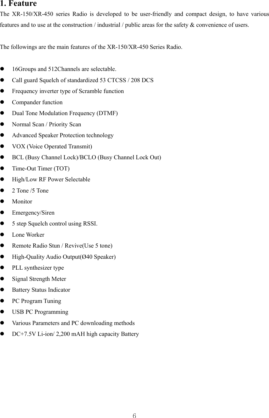  6 1. Feature The XR-150/XR-450 series Radio is developed to be user-friendly and compact design, to have various features and to use at the construction / industrial / public areas for the safety &amp; convenience of users.  The followings are the main features of the XR-150/XR-450 Series Radio.      16Groups and 512Channels are selectable.  Call guard Squelch of standardized 53 CTCSS / 208 DCS    Frequency inverter type of Scramble function  Compander function  Dual Tone Modulation Frequency (DTMF)  Normal Scan / Priority Scan  Advanced Speaker Protection technology  VOX (Voice Operated Transmit)  BCL (Busy Channel Lock)/BCLO (Busy Channel Lock Out)  Time-Out Timer (TOT)  High/Low RF Power Selectable  2 Tone /5 Tone    Monitor   Emergency/Siren  5 step Squelch control using RSSI.  Lone Worker    Remote Radio Stun / Revive(Use 5 tone)  High-Quality Audio Output(Ø40 Speaker)  PLL synthesizer type  Signal Strength Meter  Battery Status Indicator  PC Program Tuning  USB PC Programming  Various Parameters and PC downloading methods  DC+7.5V Li-ion/ 2,200 mAH high capacity Battery       
