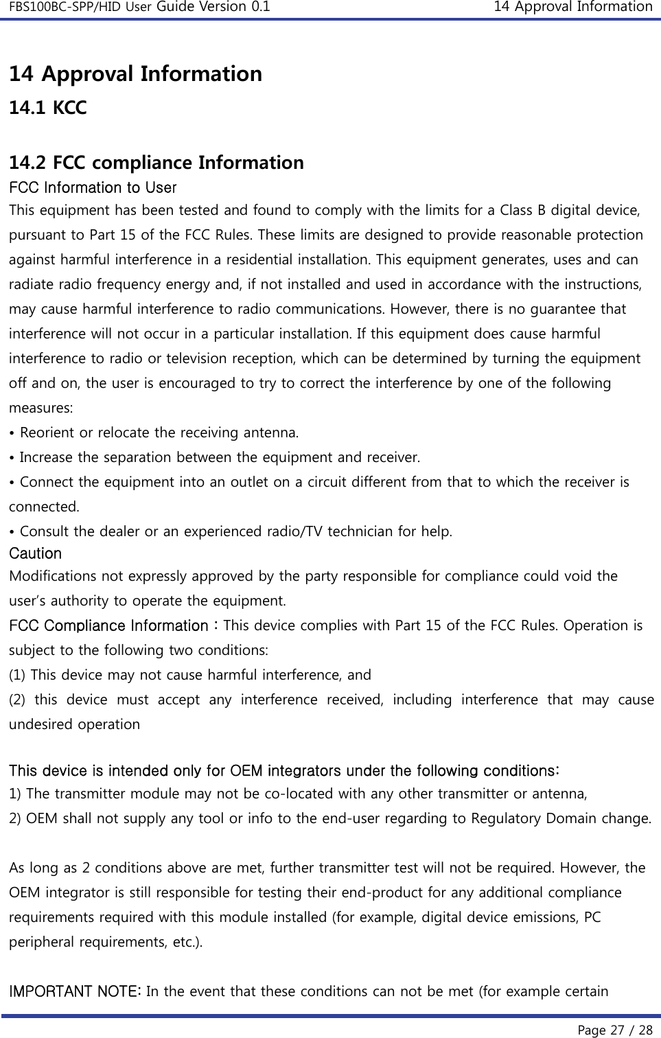 FBS100BC-SPP/HID User Guide Version 0.1 14 Approval Information  Page 27 / 28 14 Approval Information 14.1 KCC  14.2 FCC compliance Information FCC Information to User This equipment has been tested and found to comply with the limits for a Class B digital device, pursuant to Part 15 of the FCC Rules. These limits are designed to provide reasonable protection against harmful interference in a residential installation. This equipment generates, uses and can radiate radio frequency energy and, if not installed and used in accordance with the instructions, may cause harmful interference to radio communications. However, there is no guarantee that interference will not occur in a particular installation. If this equipment does cause harmful interference to radio or television reception, which can be determined by turning the equipment off and on, the user is encouraged to try to correct the interference by one of the following measures: • Reorient or relocate the receiving antenna. • Increase the separation between the equipment and receiver. • Connect the equipment into an outlet on a circuit different from that to which the receiver is connected. • Consult the dealer or an experienced radio/TV technician for help. Caution Modifications not expressly approved by the party responsible for compliance could void the user’s authority to operate the equipment. FCC Compliance Information : This device complies with Part 15 of the FCC Rules. Operation is subject to the following two conditions: (1) This device may not cause harmful interference, and (2)  this  device  must  accept  any  interference  received,  including  interference  that  may  cause undesired operation  This device is intended only for OEM integrators under the following conditions: 1) The transmitter module may not be co-located with any other transmitter or antenna, 2) OEM shall not supply any tool or info to the end-user regarding to Regulatory Domain change.  As long as 2 conditions above are met, further transmitter test will not be required. However, the OEM integrator is still responsible for testing their end-product for any additional compliance requirements required with this module installed (for example, digital device emissions, PC peripheral requirements, etc.).  IMPORTANT NOTE: In the event that these conditions can not be met (for example certain 