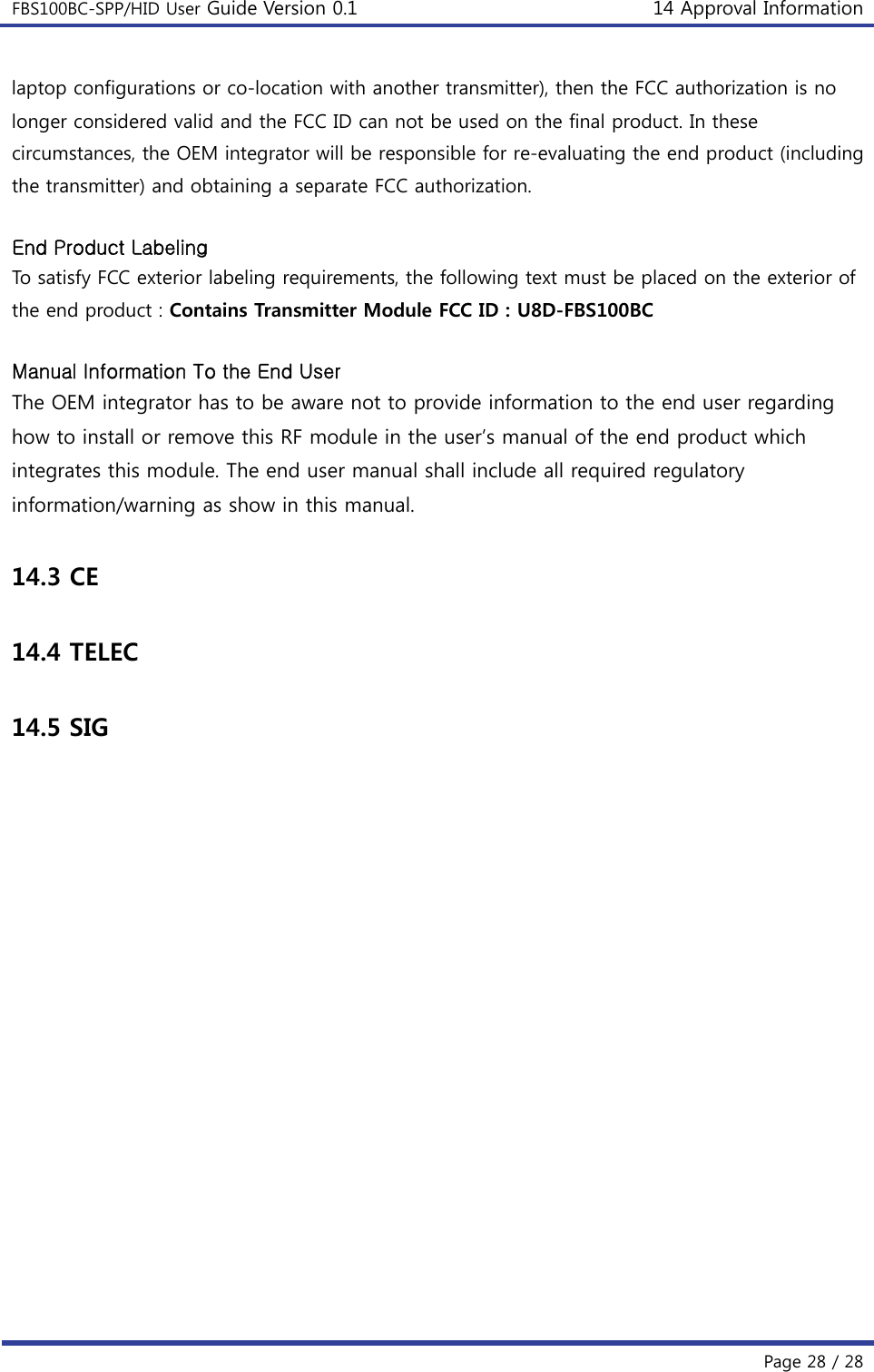 FBS100BC-SPP/HID User Guide Version 0.1 14 Approval Information  Page 28 / 28 laptop configurations or co-location with another transmitter), then the FCC authorization is no longer considered valid and the FCC ID can not be used on the final product. In these circumstances, the OEM integrator will be responsible for re-evaluating the end product (including the transmitter) and obtaining a separate FCC authorization.    End Product Labeling To satisfy FCC exterior labeling requirements, the following text must be placed on the exterior of the end product : Contains Transmitter Module FCC ID : U8D-FBS100BC  Manual Information To the End User The OEM integrator has to be aware not to provide information to the end user regarding how to install or remove this RF module in the user’s manual of the end product which integrates this module. The end user manual shall include all required regulatory information/warning as show in this manual.  14.3 CE  14.4 TELEC  14.5 SIG  