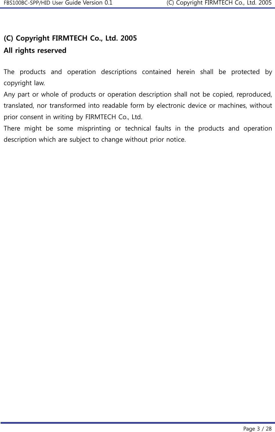 FBS100BC-SPP/HID User Guide Version 0.1 (C) Copyright FIRMTECH Co., Ltd. 2005  Page 3 / 28  (C) Copyright FIRMTECH Co., Ltd. 2005 All rights reserved  The  products  and  operation  descriptions  contained  herein  shall  be protected by copyright law.   Any part or whole of products or operation description shall not be copied, reproduced, translated, nor transformed into readable form by electronic device or machines, without prior consent in writing by FIRMTECH Co., Ltd. There  might  be  some  misprinting  or  technical  faults  in  the  products and operation description which are subject to change without prior notice.    