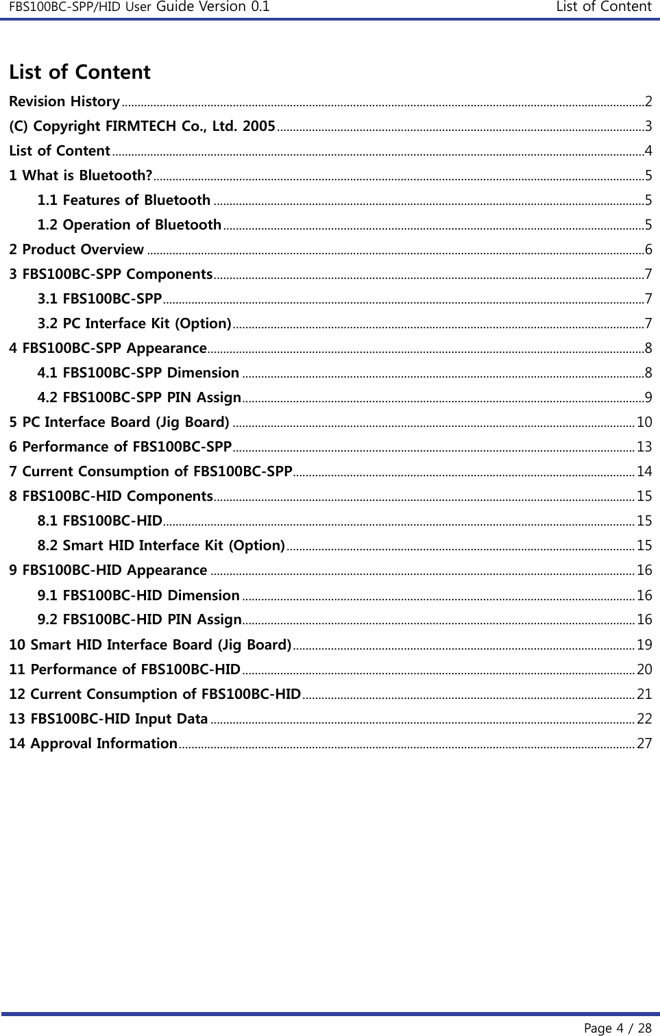 FBS100BC-SPP/HID User Guide Version 0.1 List of Content  Page 4 / 28 List of Content Revision History .....................................................................................................................................................................2 (C) Copyright FIRMTECH Co., Ltd. 2005 ....................................................................................................................3 List of Content ........................................................................................................................................................................4 1 What is Bluetooth? ...........................................................................................................................................................5 1.1 Features of Bluetooth ........................................................................................................................................5 1.2 Operation of Bluetooth .....................................................................................................................................5 2 Product Overview .............................................................................................................................................................6 3 FBS100BC-SPP Components ........................................................................................................................................7 3.1 FBS100BC-SPP ........................................................................................................................................................7 3.2 PC Interface Kit (Option) ..................................................................................................................................7 4 FBS100BC-SPP Appearance ..........................................................................................................................................8 4.1 FBS100BC-SPP Dimension ...............................................................................................................................8 4.2 FBS100BC-SPP PIN Assign ...............................................................................................................................9 5 PC Interface Board (Jig Board) ............................................................................................................................... 10 6 Performance of FBS100BC-SPP ............................................................................................................................... 13 7 Current Consumption of FBS100BC-SPP ............................................................................................................ 14 8 FBS100BC-HID Components ..................................................................................................................................... 15 8.1 FBS100BC-HID ..................................................................................................................................................... 15 8.2 Smart HID Interface Kit (Option) .............................................................................................................. 15 9 FBS100BC-HID Appearance ...................................................................................................................................... 16 9.1 FBS100BC-HID Dimension ............................................................................................................................ 16 9.2 FBS100BC-HID PIN Assign ............................................................................................................................ 16 10 Smart HID Interface Board (Jig Board) ............................................................................................................ 19 11 Performance of FBS100BC-HID ............................................................................................................................ 20 12 Current Consumption of FBS100BC-HID ......................................................................................................... 21 13 FBS100BC-HID Input Data ...................................................................................................................................... 22 14 Approval Information ................................................................................................................................................ 27         