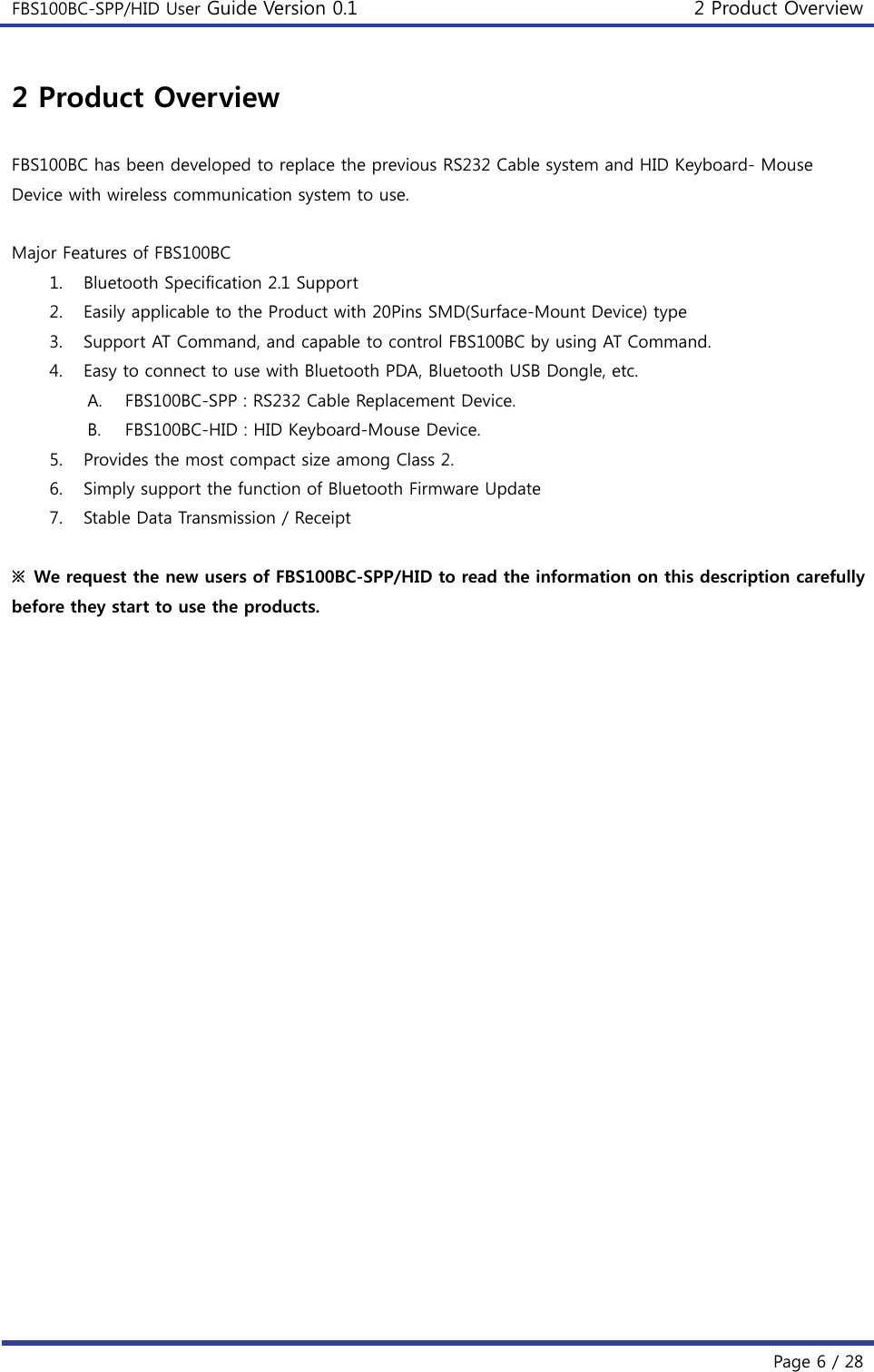 FBS100BC-SPP/HID User Guide Version 0.1 2 Product Overview  Page 6 / 28 2 Product Overview  FBS100BC has been developed to replace the previous RS232 Cable system and HID Keyboard- Mouse Device with wireless communication system to use.  Major Features of FBS100BC 1. Bluetooth Specification 2.1 Support 2. Easily applicable to the Product with 20Pins SMD(Surface-Mount Device) type 3. Support AT Command, and capable to control FBS100BC by using AT Command. 4. Easy to connect to use with Bluetooth PDA, Bluetooth USB Dongle, etc. A. FBS100BC-SPP : RS232 Cable Replacement Device. B. FBS100BC-HID : HID Keyboard-Mouse Device.   5. Provides the most compact size among Class 2. 6. Simply support the function of Bluetooth Firmware Update 7. Stable Data Transmission / Receipt  ※ We request the new users of FBS100BC-SPP/HID to read the information on this description carefully before they start to use the products.    
