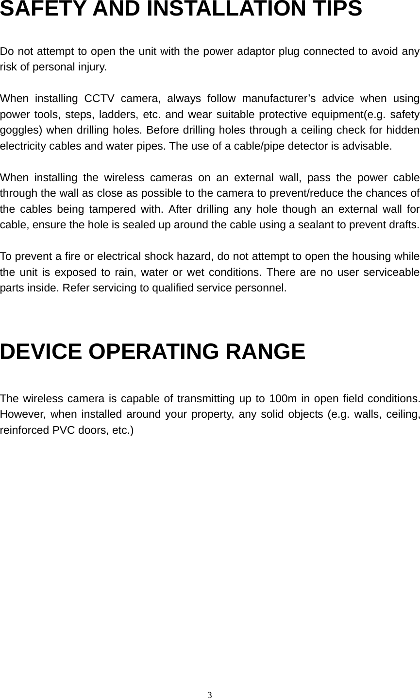  3SAFETY AND INSTALLATION TIPS Do not attempt to open the unit with the power adaptor plug connected to avoid any risk of personal injury.  When installing CCTV camera, always follow manufacturer’s advice when using power tools, steps, ladders, etc. and wear suitable protective equipment(e.g. safety goggles) when drilling holes. Before drilling holes through a ceiling check for hidden electricity cables and water pipes. The use of a cable/pipe detector is advisable.  When installing the wireless cameras on an external wall, pass the power cable through the wall as close as possible to the camera to prevent/reduce the chances of the cables being tampered with. After drilling any hole though an external wall for cable, ensure the hole is sealed up around the cable using a sealant to prevent drafts.  To prevent a fire or electrical shock hazard, do not attempt to open the housing while the unit is exposed to rain, water or wet conditions. There are no user serviceable parts inside. Refer servicing to qualified service personnel.   DEVICE OPERATING RANGE  The wireless camera is capable of transmitting up to 100m in open field conditions. However, when installed around your property, any solid objects (e.g. walls, ceiling, reinforced PVC doors, etc.)                  