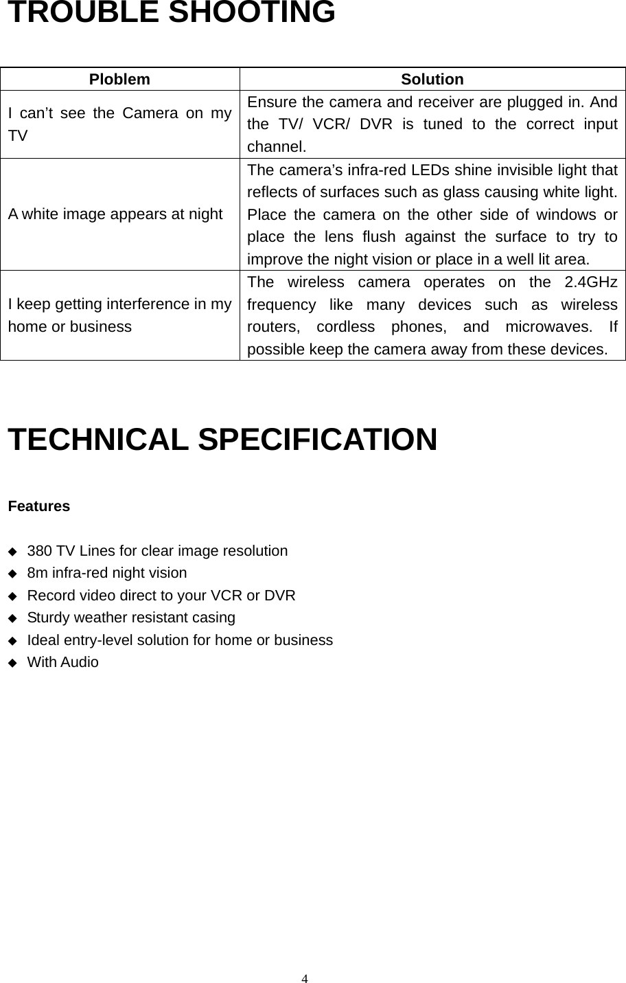  4 TROUBLE SHOOTING  Ploblem Solution I can’t see the Camera on my TV Ensure the camera and receiver are plugged in. And the TV/ VCR/ DVR is tuned to the correct input channel. A white image appears at night The camera’s infra-red LEDs shine invisible light that reflects of surfaces such as glass causing white light. Place the camera on the other side of windows or place the lens flush against the surface to try to improve the night vision or place in a well lit area. I keep getting interference in my home or business The wireless camera operates on the 2.4GHz frequency like many devices such as wireless routers, cordless phones, and microwaves. If possible keep the camera away from these devices.   TECHNICAL SPECIFICATION  Features  ◆ 380 TV Lines for clear image resolution   ◆ 8m infra-red night vision   ◆ Record video direct to your VCR or DVR   ◆ Sturdy weather resistant casing   ◆ Ideal entry-level solution for home or business   ◆ With Audio 