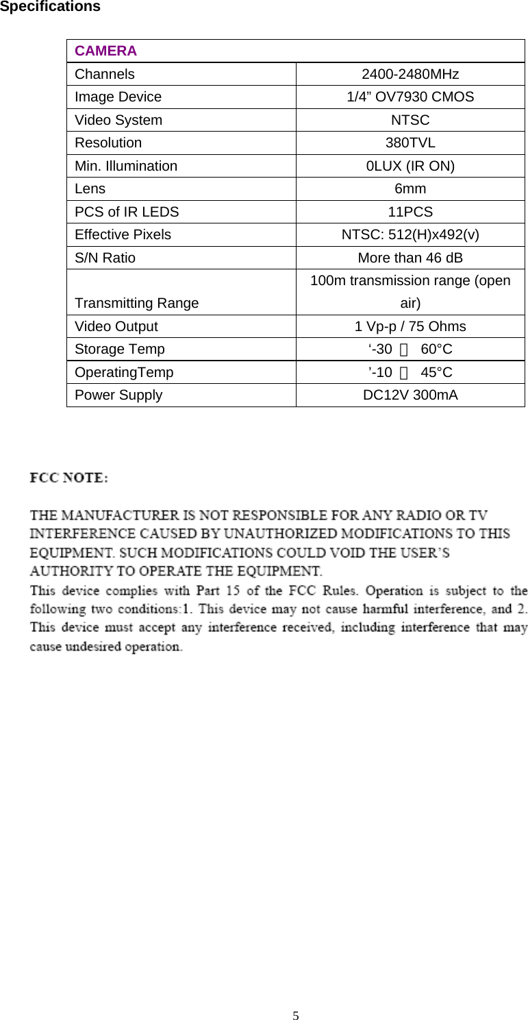  5Specifications  CAMERA Channels  2400-2480MHz Image Device  1/4” OV7930 CMOS Video System  NTSC Resolution  380TVL Min. Illumination  0LUX (IR ON) Lens  6mm PCS of IR LEDS  11PCS Effective Pixels  NTSC: 512(H)x492(v)   S/N Ratio  More than 46 dB Transmitting Range 100m transmission range (open air) Video Output  1 Vp-p / 75 Ohms Storage Temp  ‘-30  ～ 60°C OperatingTemp  ’-10  ～ 45°C Power Supply  DC12V 300mA    