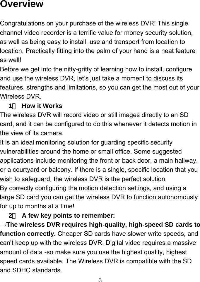  3 Overview Congratulations on your purchase of the wireless DVR! This single channel video recorder is a terrific value for money security solution, as well as being easy to install, use and transport from location to location. Practically fitting into the palm of your hand is a neat feature as well!   Before we get into the nitty-gritty of learning how to install, configure and use the wireless DVR, let’s just take a moment to discuss its features, strengths and limitations, so you can get the most out of your Wireless DVR.   1）  How it Works   The wireless DVR will record video or still images directly to an SD card, and it can be configured to do this whenever it detects motion in the view of its camera.   It is an ideal monitoring solution for guarding specific security vulnerabilities around the home or small office. Some suggested applications include monitoring the front or back door, a main hallway, or a courtyard or balcony. If there is a single, specific location that you wish to safeguard, the wireless DVR is the perfect solution.   By correctly configuring the motion detection settings, and using a large SD card you can get the wireless DVR to function autonomously for up to months at a time!   2）  A few key points to remember:   →The wireless DVR requires high-quality, high-speed SD cards to function correctly. Cheaper SD cards have slower write speeds, and can’t keep up with the wireless DVR. Digital video requires a massive amount of data -so make sure you use the highest quality, highest speed cards available. The Wireless DVR is compatible with the SD and SDHC standards.   