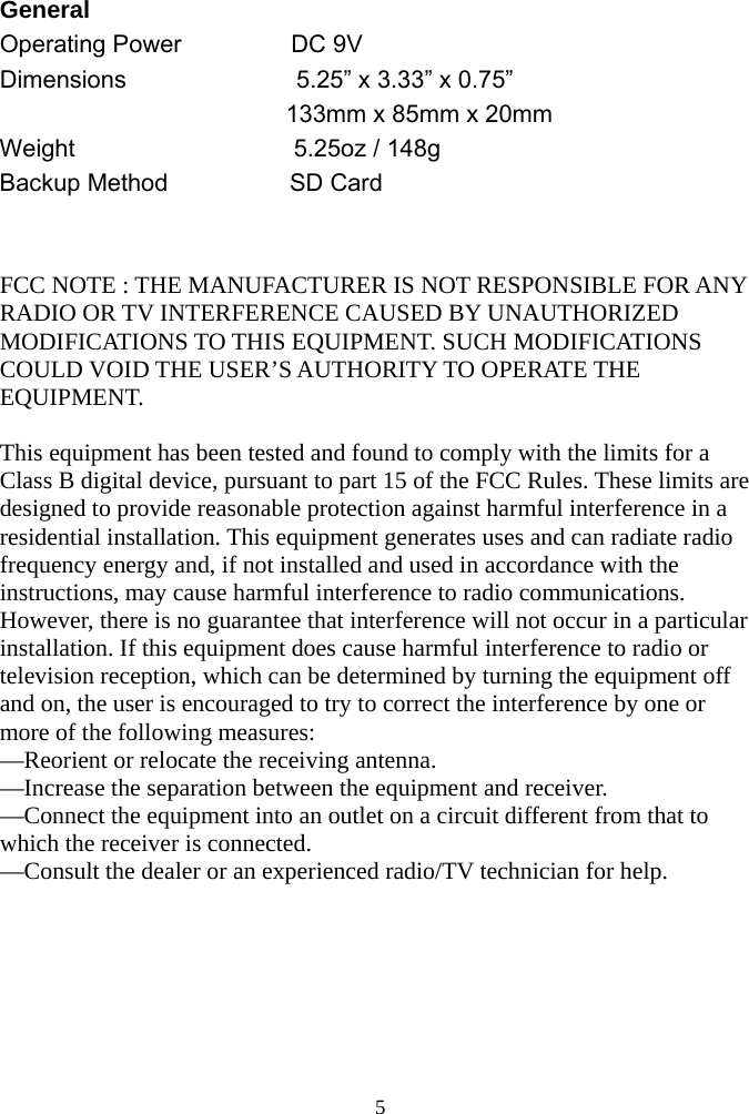  5General   Operating Power         DC 9V  Dimensions                 5.25” x 3.33” x 0.75”   133mm x 85mm x 20mm   Weight                  5.25oz / 148g  Backup Method          SD Card    FCC NOTE : THE MANUFACTURER IS NOT RESPONSIBLE FOR ANY RADIO OR TV INTERFERENCE CAUSED BY UNAUTHORIZED MODIFICATIONS TO THIS EQUIPMENT. SUCH MODIFICATIONS COULD VOID THE USER’S AUTHORITY TO OPERATE THE EQUIPMENT.  This equipment has been tested and found to comply with the limits for a Class B digital device, pursuant to part 15 of the FCC Rules. These limits are designed to provide reasonable protection against harmful interference in a residential installation. This equipment generates uses and can radiate radio frequency energy and, if not installed and used in accordance with the instructions, may cause harmful interference to radio communications. However, there is no guarantee that interference will not occur in a particular installation. If this equipment does cause harmful interference to radio or television reception, which can be determined by turning the equipment off and on, the user is encouraged to try to correct the interference by one or more of the following measures: —Reorient or relocate the receiving antenna. —Increase the separation between the equipment and receiver. —Connect the equipment into an outlet on a circuit different from that to which the receiver is connected. —Consult the dealer or an experienced radio/TV technician for help. 