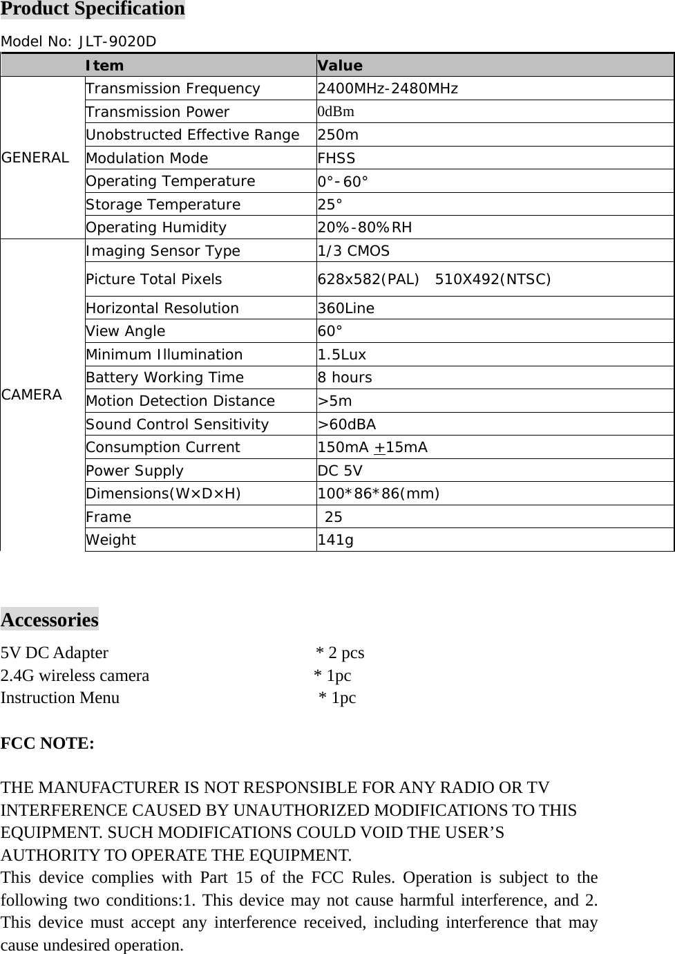 Product Specification Model No: JLT-9020D   Item Value Transmission Frequency 2400MHz-2480MHz Transmission Power 0dBm Unobstructed Effective Range 250m Modulation Mode FHSS Operating Temperature 0°-60° Storage Temperature 25° GENERAL Operating Humidity 20%-80%RH Imaging Sensor Type 1/3 CMOS Picture Total Pixels 628x582(PAL)  510X492(NTSC) Horizontal Resolution 360Line View Angle 60° Minimum Illumination 1.5Lux Battery Working Time 8 hours  Motion Detection Distance &gt;5m Sound Control Sensitivity &gt;60dBA Consumption Current 150mA +15mA Power Supply DC 5V  Dimensions(W×D×H) 100*86*86(mm) Frame  25 CAMERA   Weight 141g    Accessories 5V DC Adapter                        * 2 pcs 2.4G wireless camera                   * 1pc Instruction Menu                       * 1pc  FCC NOTE:   THE MANUFACTURER IS NOT RESPONSIBLE FOR ANY RADIO OR TV INTERFERENCE CAUSED BY UNAUTHORIZED MODIFICATIONS TO THIS EQUIPMENT. SUCH MODIFICATIONS COULD VOID THE USER’S AUTHORITY TO OPERATE THE EQUIPMENT. This device complies with Part 15 of the FCC Rules. Operation is subject to the following two conditions:1. This device may not cause harmful interference, and 2. This device must accept any interference received, including interference that may cause undesired operation. 