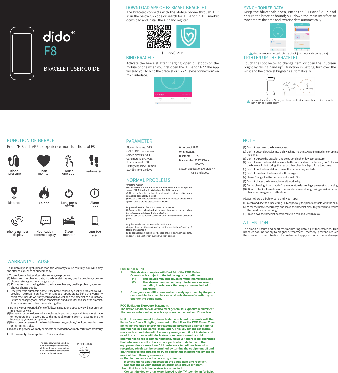 【H Band】APP ！Blood pressureDiatancephone number display Anti-lostalertAlarmclock...CalorieNotiﬁcationcontent displayHeart monitorSleepmonitorLong press switchTouch operation PedometerPARAMETERNORMAL PROBLEMSBluetooth name: D-F8G-SENSOR: 3 axis sensorScreen size: 0.96'OLEDCase material: PC+ABS Strap material: TPUBattery capacity: 110mAhStandby time: 15 daysWaterproof: IP67Weight: 21.5gBluetooth: BLE 4.0Bracelet size: 255*15*20mm                           (P*W*T) System application: Android 4.4,                     IOS 8 and abovephone.Mobile phone setting.(1) Please conﬁrm that the bluetooth is opened; the mobile phone support BLE 4.0 and system is Android 4.4, IOS 8 or above. connection distance (10 meters).(3) Please check whether the bracelet is out of charge; if problem still appears after charging, please contact with us.Why sometimes the bluetooth can not be connected? (1) Some mobile&rsquo;s bluetooth will appear abnormal occurrence when it is restarted, which leads this kind situation. (2) It usually can be normal connected after restart bluetooth or Mobile (2) Re-connect again the bluetooth, open the APP to synchronize data, Unable to match?DOWNLOAD APP OF F8 SMART BRACELETThe bracelet connects with the Mobile phone through APP; scan the below QR code or search for "H Band" in APP market; download and install the APP and register.BIND BRACELETActivate the bracelet after charging, open bluetooth on the mobile phone;when you ﬁrst open the "H Band" APP, the App will lead you to bind the bracelet or click "Device connection" on main interface. SYNCHRONIZE DATAKeep the bluetooth open, enter the "H Band" APP, and ensure the bracelet bound; pull down the main interface to synchronize the time and exercise data automatically.display[Not connected], please check [can not synchronize data].LIGHTEN UP THE BRACELETTouch the spot below to change item, or open the &ldquo;Screen bright by raising hand up&rdquo; function in Setting; turn over the wrist and the bracelet brightens automatically.！then it can be realized easily.FUNCTION OF BERACE Enter "H Band" APP to experience more functions of F8.NOTE(1) Don&rsquo;t tear down the bracelet case.(2) Don&rsquo;t put the bracelet into dish-washing machine, washing machine ordrying      machine. (3) Don&rsquo;t expose the bracelet under extreme high or low temperature.(4) Don&rsquo;t wear the bracelet in sauna bathroom or steam bathroom; don&rsquo;t soak       the bracelet in hot spring, the sea or other chemical liquid for a long time. (5) Don&rsquo;t put the bracelet into ﬁre or the battery may explode. (6) Don&rsquo;t use clean the bracelet with detergent. (7) Please Charge it with computer or formal USB.(8) Don&rsquo;t charge the bracelet before it totally dry.(9) During charging, if the bracelet&rsquo;s temperature is over high, please stop charging.(10) Don&rsquo;t check information on the bracelet screen during driving or risk situation         because divergence of attention.  Please follow up below  care  and wear  tips:(1) Clean and dry the bracelet regularly,especially the place contacts with the skin.  (2)  Wear the bracelet correctly, and make the bracelet close to your skin to realize        the heart rate monitoring.  (3)  Take down the bracelet occasionally to clean and let skin relax.The blood pressure and heart rate monitoring data is just for reference. This bracelet does not apply to diagnose, treatment,  recovery, prevent, reduce the disease or other situation. It also does not apply to clinical medical usage.     ATTENTIONWARRANTY CLAUSETo maintain your right, please read this warranty clause carefully. You will enjoy the after sales service of our company. I. To provide you better after sales service, we promise(1) 7days from purchasing date, if the bracelet has any quality problem, you can       choose return goods or change goods.(2) 15days from purchasing date, if the bracelet has any quality problem, you can        choose change goods.(3) One year from purchasing date, if the bracelet has any quality  problem, we will       provide free repair service. When it needs repair, please send the warranty       certiﬁcate(include warranty card and invoice) and the bracelet to our factory.       Return or change goods, please contact with our distributor and keep the bracelet,       its accessories and other materials  together. II. During warranty period, if one of following situation appears, we will not provide     free repair service.(1) Human error breakdown, which includes: Improper usage,maintenance, storage        or not operating it according to the manual, tearing down or assembling the       bracelet by yourself or repairing it in (2) Brekdown because of the irresistble reasons,such as,ﬁre, ﬂood,earthquake      or lightning stroke.(3) Unable to provide warranty certiﬁcate or revised thewarranty certiﬁcate arbitrarilyIII. This warranty clause applies to China mainland.      The product  was inspected by our Customer Quality Assurance, all the performance parameters meet the technical Standardized Process can be safe to use.INSPECTORQUALIFIEDQC2F8BRACELET USER GUIDER