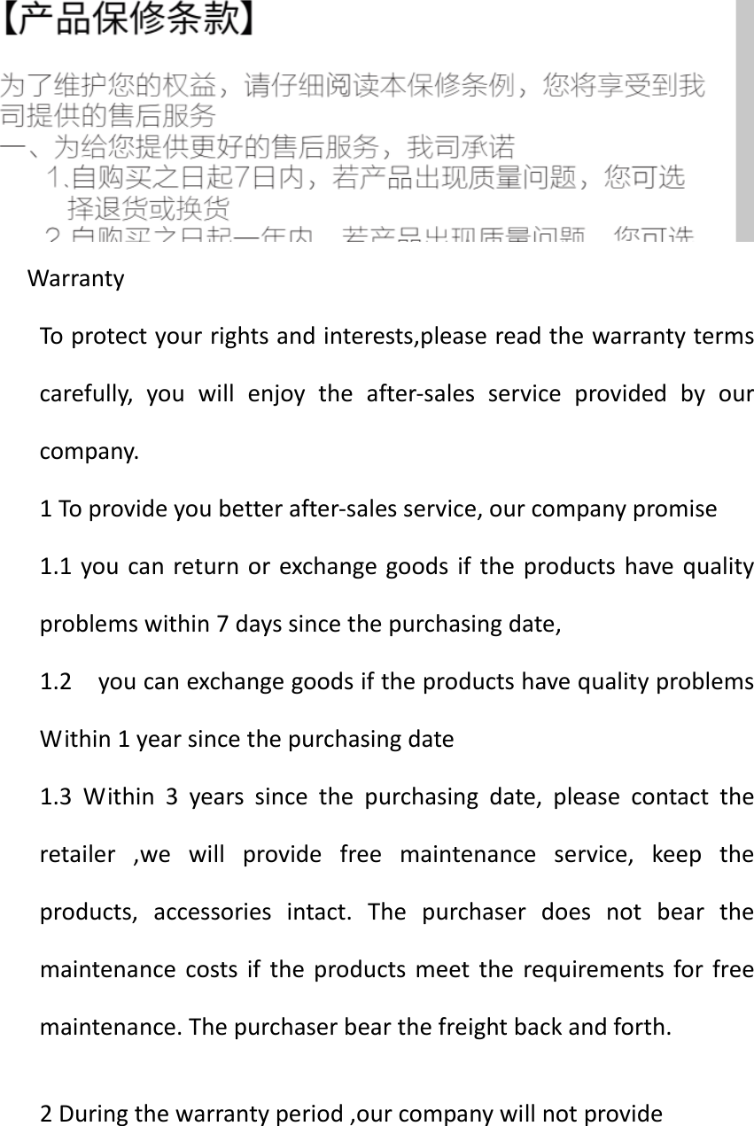WarrantyToprotectyourrightsandinterests,pleasereadthewarrantytermscarefully,youwillenjoytheafter‐salesserviceprovidedbyourcompany.1Toprovideyoubetterafter‐salesservice,ourcompanypromise1.1youcanreturnorexchangegoodsiftheproductshavequalityproblemswithin7dayssincethepurchasingdate,1.2youcanexchangegoodsiftheproductshavequalityproblemsWithin1yearsincethepurchasingdate1.3Within3yearssincethepurchasingdate,pleasecontacttheretailer,wewillprovidefreemaintenanceservice,keeptheproducts,accessoriesintact.Thepurchaserdoesnotbearthemaintenancecostsiftheproductsmeettherequirementsforfreemaintenance.Thepurchaserbearthefreightbackandforth.2Duringthewarrantyperiod,ourcompanywillnotprovide