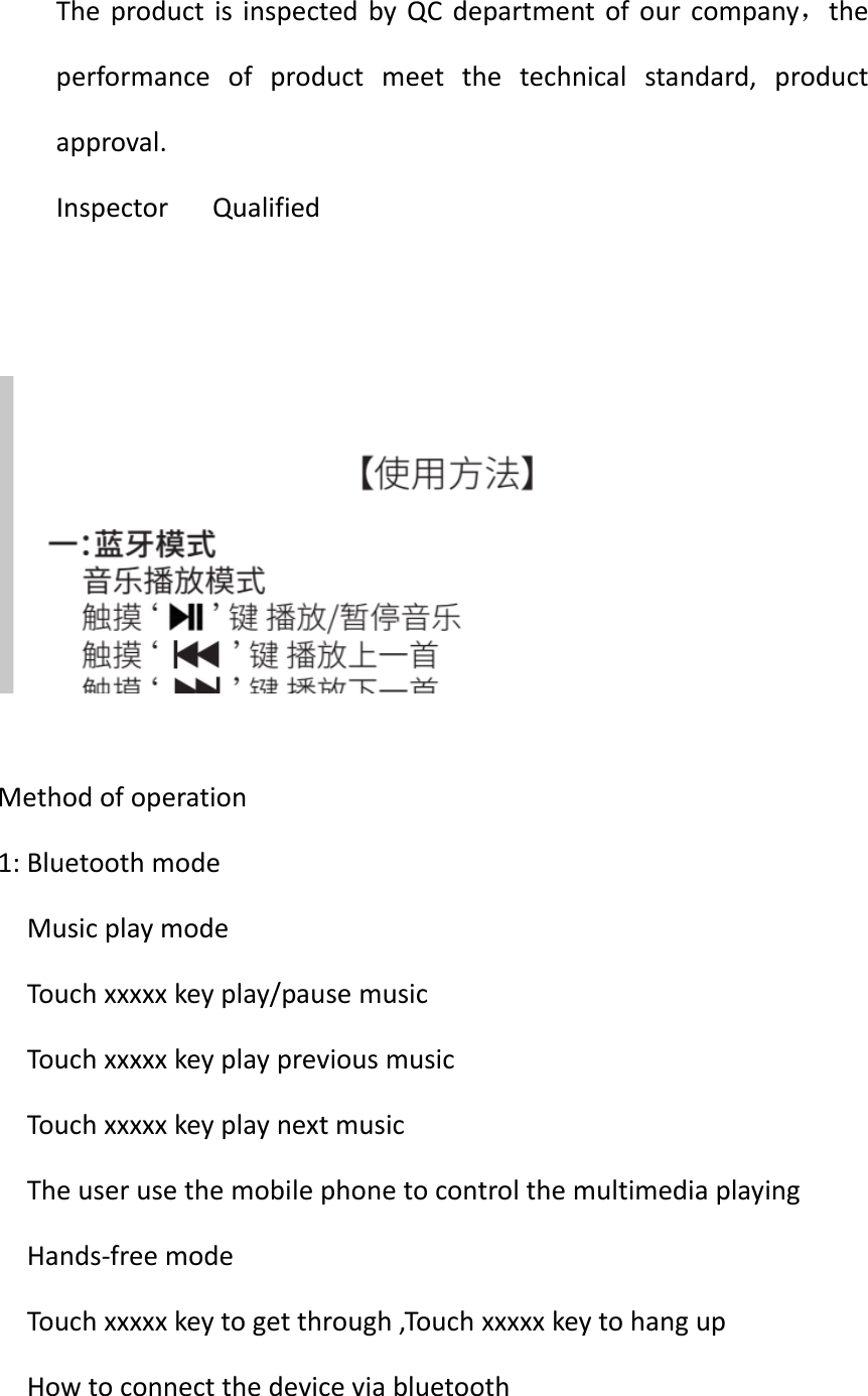 TheproductisinspectedbyQCdepartmentofourcompany，theperformanceofproductmeetthetechnicalstandard,productapproval.InspectorQualifiedMethodofoperation1:BluetoothmodeMusicplaymodeTouchxxxxxkeyplay/pausemusicTouchxxxxxkeyplaypreviousmusicTouchxxxxxkeyplaynextmusicTheuserusethemobilephonetocontrolthemultimediaplayingHands‐freemodeTouchxxxxxkeytogetthrough,TouchxxxxxkeytohangupHowtoconnectthedeviceviabluetooth