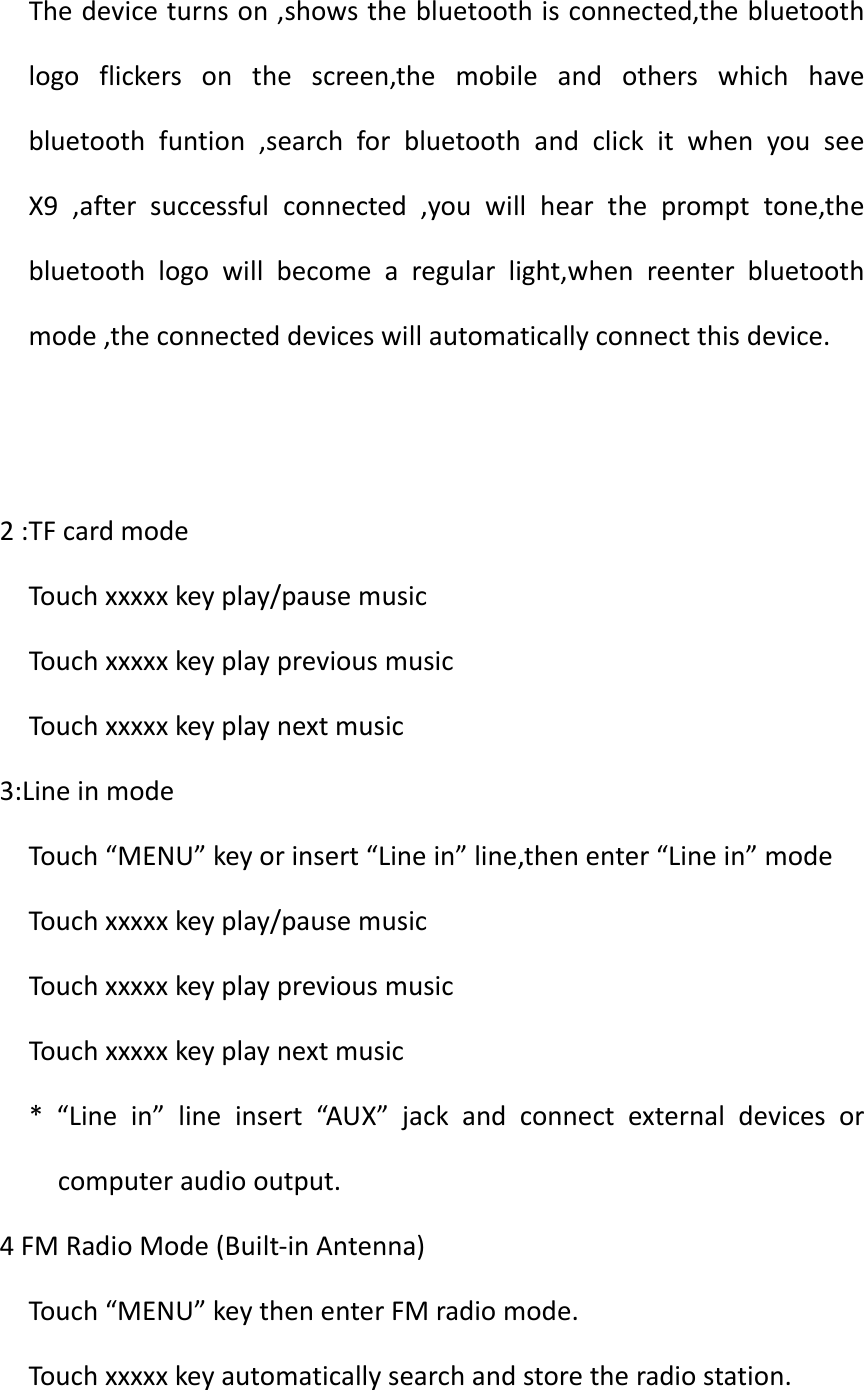 Thedeviceturnson,showsthebluetoothisconnected,thebluetoothlogoflickersonthescreen,themobileandotherswhichhavebluetoothfuntion,searchforbluetoothandclickitwhenyouseeX9,aftersuccessfulconnected,youwillheartheprompttone,thebluetoothlogowillbecomearegularlight,whenreenterbluetoothmode,theconnecteddeviceswillautomaticallyconnectthisdevice.2:TFcardmodeTouchxxxxxkeyplay/pausemusicTouchxxxxxkeyplaypreviousmusicTouchxxxxxkeyplaynextmusic3:LineinmodeTouch&ldquo;MENU&rdquo;keyorinsert&ldquo;Linein&rdquo;line,thenenter&ldquo;Linein&rdquo;modeTouchxxxxxkeyplay/pausemusicTouchxxxxxkeyplaypreviousmusicTouchxxxxxkeyplaynextmusic*&ldquo;Linein&rdquo;lineinsert&ldquo;AUX&rdquo;jackandconnectexternaldevicesorcomputeraudiooutput.4FMRadioMode(Built‐inAntenna)Touch&ldquo;MENU&rdquo;keythenenterFMradiomode.Touchxxxxxkeyautomaticallysearchandstoretheradiostation.