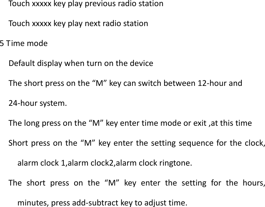 TouchxxxxxkeyplaypreviousradiostationTouchxxxxxkeyplaynextradiostation5TimemodeDefaultdisplaywhenturnonthedeviceTheshortpressonthe&ldquo;M&rdquo;keycanswitchbetween12‐hourand24‐hoursystem.Thelongpressonthe&ldquo;M&rdquo;keyentertimemodeorexit,atthistimeShortpressonthe&ldquo;M&rdquo;keyenterthesettingsequencefortheclock,alarmclock1,alarmclock2,alarmclockringtone.Theshortpressonthe&ldquo;M&rdquo;keyenterthesettingforthehours,minutes,pressadd‐subtractkeytoadjusttime.   