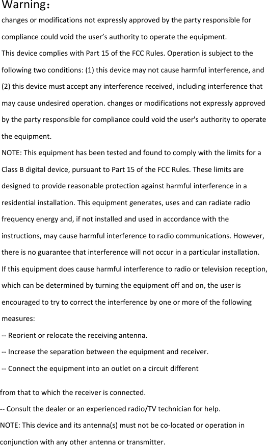  Warning：changesormodificationsnotexpresslyapprovedbythepartyresponsibleforcompliancecouldvoidtheuser&rsquo;sauthoritytooperatetheequipment.ThisdevicecomplieswithPart15oftheFCCRules.Operationissubjecttothefollowingtwoconditions:(1)thisdevicemaynotcauseharmfulinterference,and(2)thisdevicemustacceptanyinterferencereceived,includinginterferencethatmaycauseundesiredoperation.changesormodificationsnotexpresslyapprovedbythepartyresponsibleforcompliancecouldvoidtheuser'sauthoritytooperatetheequipment.NOTE:ThisequipmenthasbeentestedandfoundtocomplywiththelimitsforaClassBdigitaldevice,pursuanttoPart15oftheFCCRules.Theselimitsaredesignedtoprovidereasonableprotectionagainstharmfulinterferenceinaresidentialinstallation.Thisequipmentgenerates,usesandcanradiateradiofrequencyenergyand,ifnotinstalledandusedinaccordancewiththeinstructions,maycauseharmfulinterferencetoradiocommunications.However,thereisnoguaranteethatinterferencewillnotoccurinaparticularinstallation.Ifthisequipmentdoescauseharmfulinterferencetoradioortelevisionreception,whichcanbedeterminedbyturningtheequipmentoffandon,theuserisencouragedtotrytocorrecttheinterferencebyoneormoreofthefollowingmeasures:‐‐Reorientorrelocatethereceivingantenna.‐‐Increasetheseparationbetweentheequipmentandreceiver.‐‐Connecttheequipmentintoanoutletonacircuitdifferentfromthattowhichthereceiverisconnected.‐‐Consultthedealeroranexperiencedradio/TVtechnicianforhelp.NOTE:Thisdeviceanditsantenna(s)mustnotbeco‐locatedoroperationinconjunctionwithanyotherantennaortransmitter.