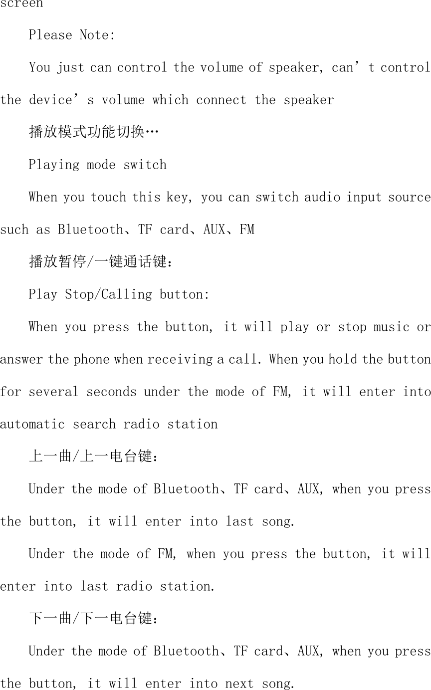 screen  Please Note: You just can control the volume of speaker, can&rsquo;t control the device&rsquo;s volume which connect the speaker 播放模式功能切换&hellip; Playing mode switch When you touch this key, you can switch audio input source such as Bluetooth、TF card、AUX、FM 播放暂停/一键通话键： Play Stop/Calling button: When you press the button, it will play or stop music or answer the phone when receiving a call. When you hold the button for several seconds under the mode of FM, it will enter into automatic search radio station 上一曲/上一电台键： Under the mode of Bluetooth、TF card、AUX, when you press the button, it will enter into last song. Under the mode of FM, when you press the button, it will enter into last radio station. 下一曲/下一电台键： Under the mode of Bluetooth、TF card、AUX, when you press the button, it will enter into next song. 