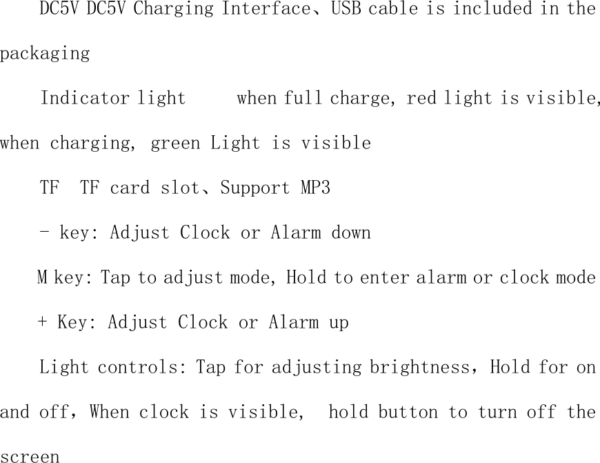 DC5V DC5V Charging Interface、USB cable is included in the packaging Indicator light     when full charge, red light is visible, when charging, green Light is visible TF  TF card slot、Support MP3 - key: Adjust Clock or Alarm down M key: Tap to adjust mode, Hold to enter alarm or clock mode + Key: Adjust Clock or Alarm up Light controls: Tap for adjusting brightness，Hold for on and off，When clock is visible,  hold button to turn off the screen  