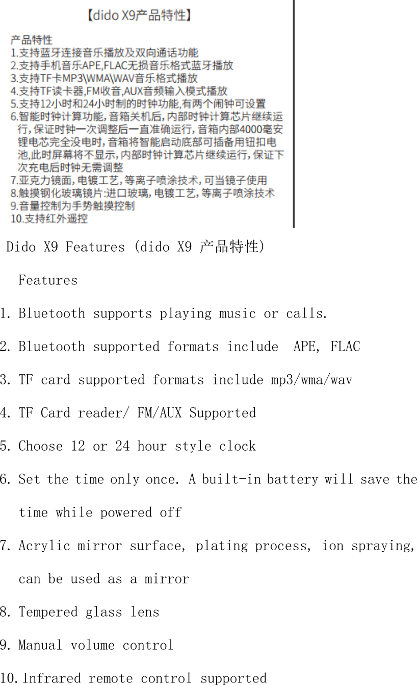  Dido X9 Features (dido X9 产品特性) Features  1. Bluetooth supports playing music or calls. 2. Bluetooth supported formats include  APE, FLAC 3. TF card supported formats include mp3/wma/wav 4. TF Card reader/ FM/AUX Supported 5. Choose 12 or 24 hour style clock 6. Set the time only once. A built-in battery will save the time while powered off 7. Acrylic mirror surface, plating process, ion spraying, can be used as a mirror 8. Tempered glass lens 9. Manual volume control 10.Infrared remote control supported  