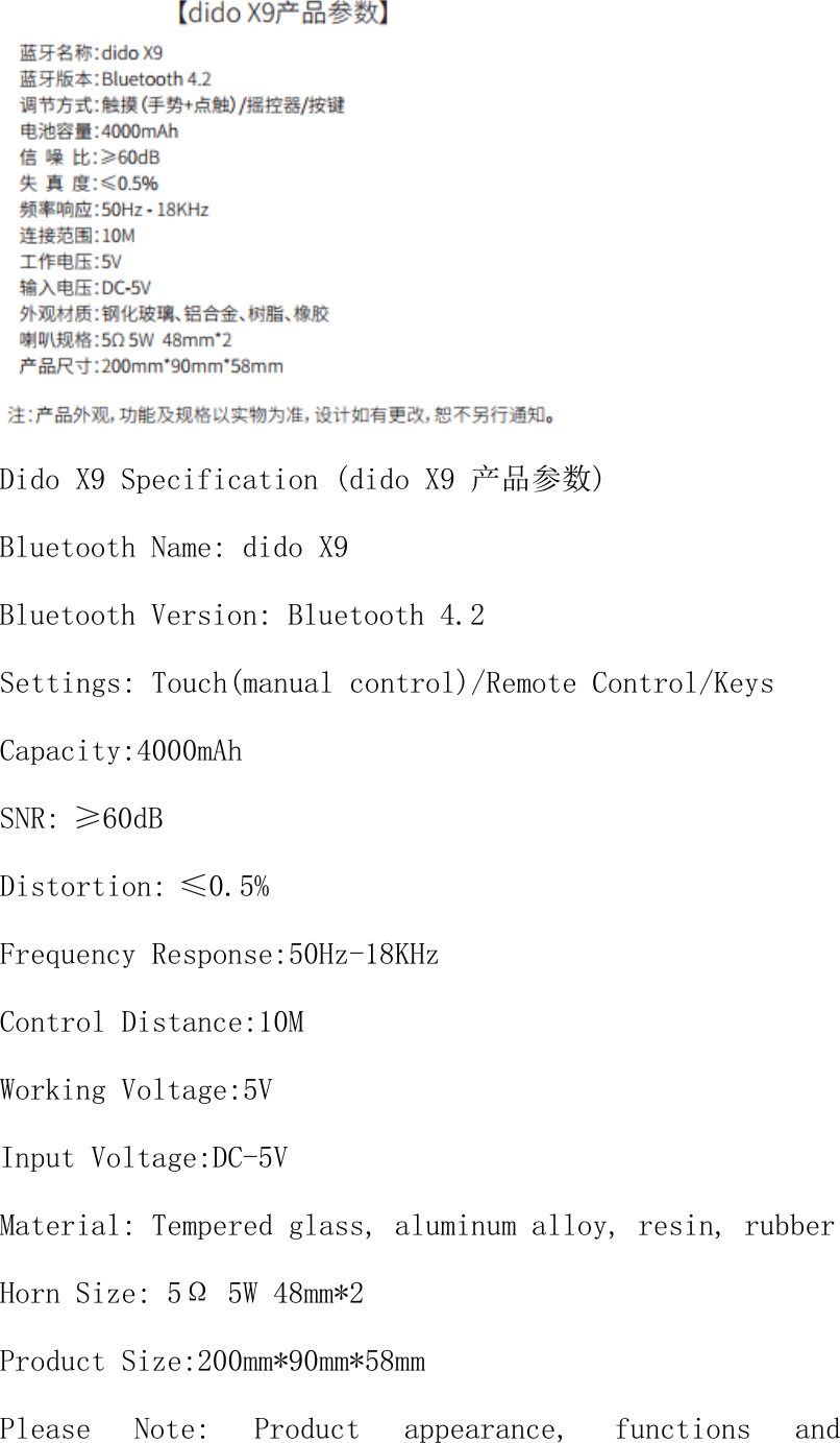  Dido X9 Specification (dido X9 产品参数) Bluetooth Name: dido X9 Bluetooth Version: Bluetooth 4.2 Settings: Touch(manual control)/Remote Control/Keys Capacity:4000mAh SNR:&ge;60dB Distortion:&le;0.5% Frequency Response:50Hz-18KHz Control Distance:10M Working Voltage:5V Input Voltage:DC-5V Material: Tempered glass, aluminum alloy, resin, rubber Horn Size: 5&Omega; 5W 48mm*2 Product Size:200mm*90mm*58mm Please  Note:  Product  appearance,  functions  and 